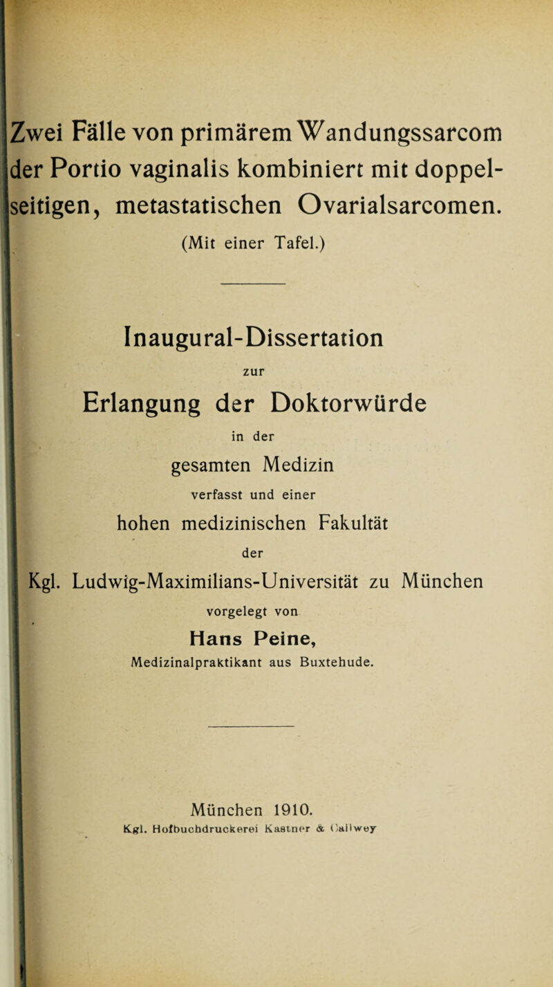 Zwei Fälle von primärem Wandungssarcom ider Portio vaginalis kombiniert mit doppel¬ seitigen, metastatischen Ovarialsarcomen. (Mit einer Tafel.) Inaugural-Dissertation zur Erlangung der Doktorwürde in der gesamten Medizin verfasst und einer hohen medizinischen Fakultät der Kgl. Ludwig-Maximilians-Universität zu München vorgelegt von Hans Peine, Medizinalpraktikant aus Buxtehude. München 1910. Kgl. Hotbuchdruckerei Kästner & Callwey