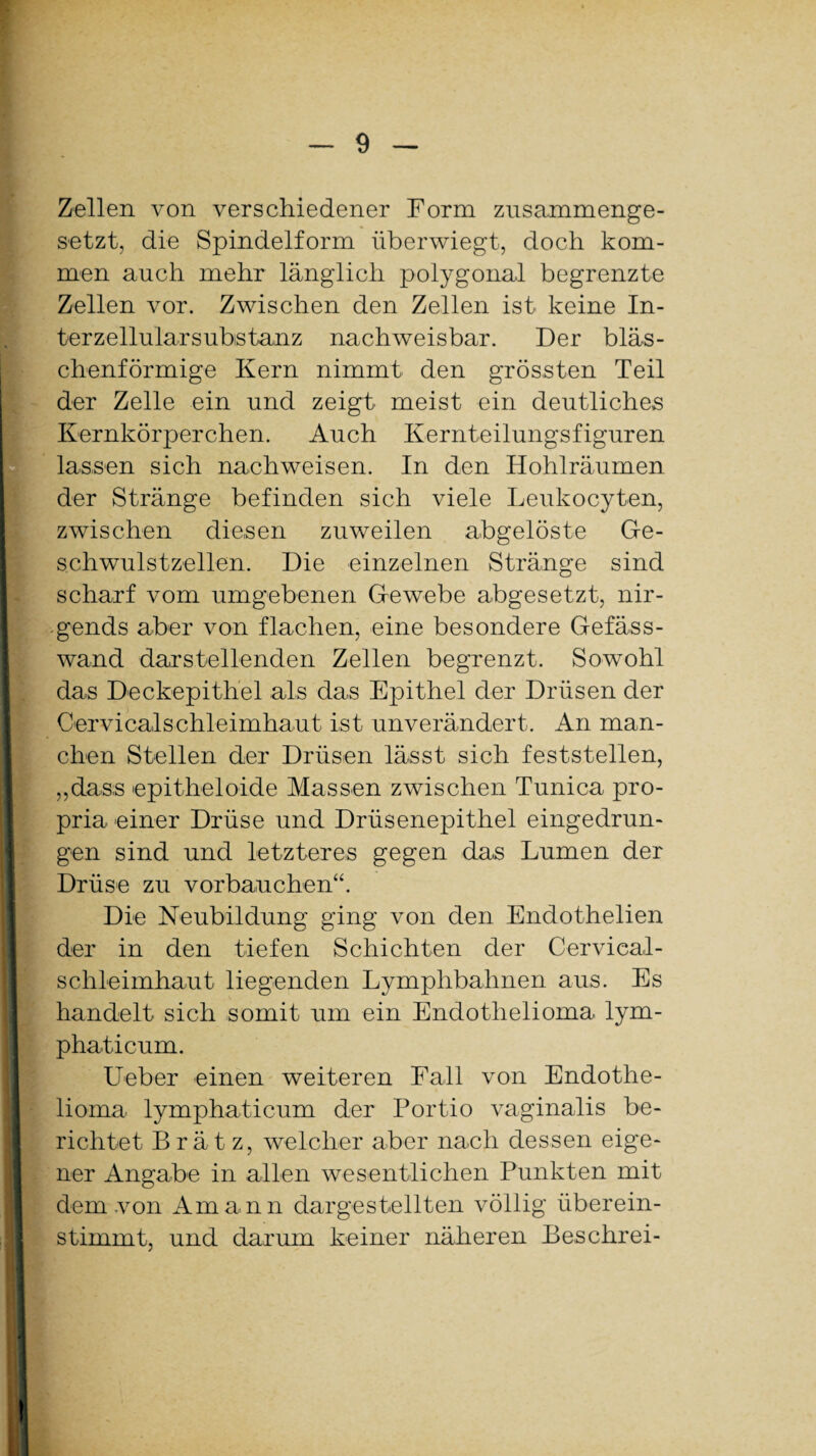 Zellen von verschiedener Form zusammenge¬ setzt, die Spindelform überwiegt, doch kom¬ men auch mehr länglich polygonal begrenzte Zellen vor. Zwischen den Zellen ist keine In¬ terzellularsubstanz nachweisbar. Der bläs¬ chenförmige Kern nimmt den grössten Teil der Zelle ein und zeigt meist ein deutliches Kernkörperchen. Auch Kernteilungsfiguren lassen sich nachweisen. In den Hohlräumen der Stränge befinden sich viele Leukocyten, zwischen diesen zuweilen abgelöste Ge¬ schwulstzellen. Die einzelnen Stränge sind scharf vom umgebenen Gewebe abgesetzt, nir¬ gends aber von flachen, eine besondere Gefäss- wand darstellenden Zellen begrenzt. Sowohl das Deckepithel als das Epithel der Drüsen der Cervicalschleimhaut ist unverändert. An man¬ chen Stellen der Drüsen lässt sich feststellen, „dass epitheloide Massen zwischen Tunica pro- pria einer Drüse und Drüsenepithel eingedrun¬ gen sind und letzteres gegen das Lumen der Drüse zu vor bauchen“. Die Neubildung ging von den Endothelien der in den tiefen Schichten der Cervical¬ schleimhaut liegenden Lymphbahnen aus. Es handelt sich somit um ein Endothelioma lym- phaticum. Ueber einen weiteren Fall von Endothe¬ lioma lymphaticum der Portio vaginalis be¬ richtet Brät z, welcher aber nach dessen eige¬ ner Angabe in allen wesentlichen Punkten mit dem von Amann dargestellten völlig überein¬ stimmt, und darum keiner näheren Beschrei-
