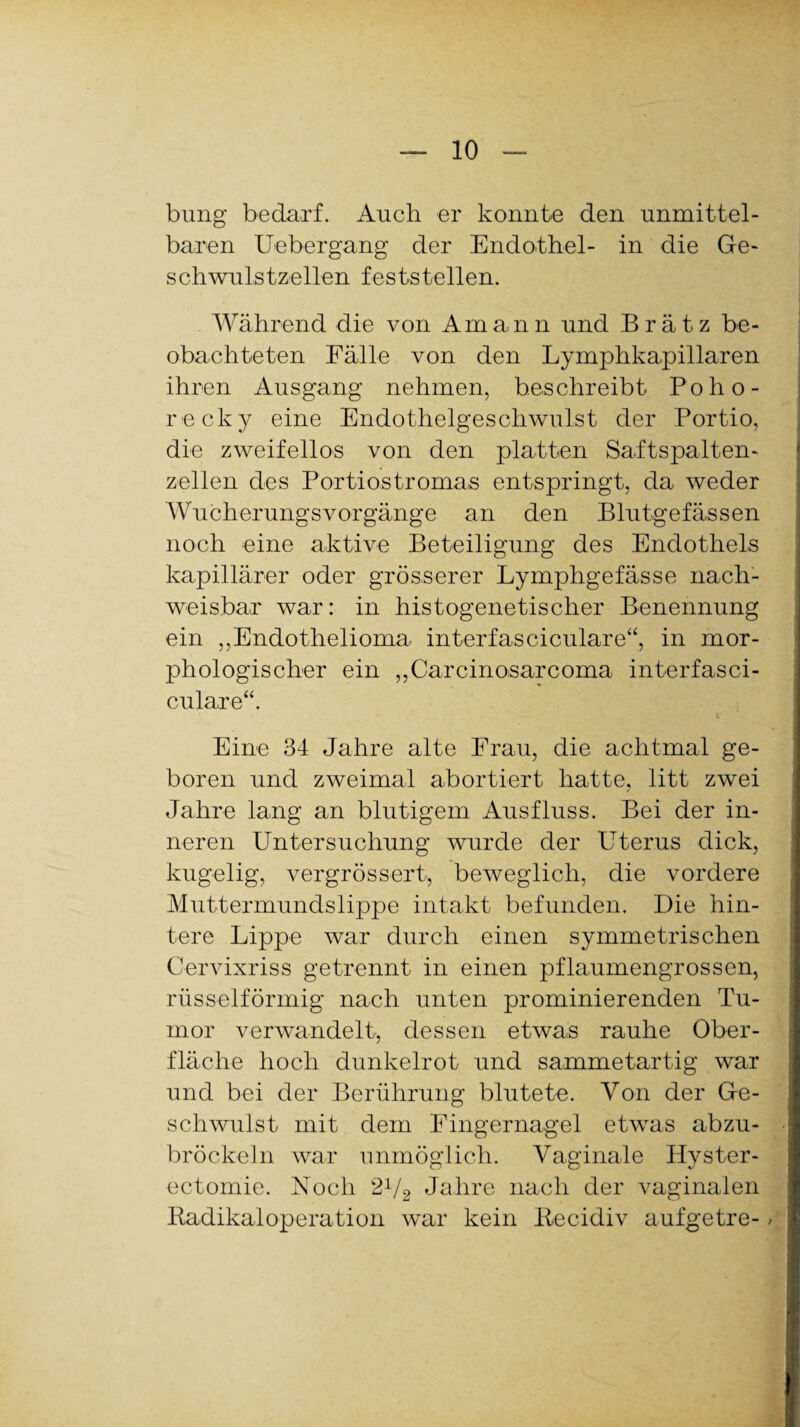 bung bedarf. Auch er konnte den unmittel¬ baren Uebergang der Endothel- in die Ge- schwulstzellen feststellen. Während die von Aman n und B r ä t z be¬ obachteten Fälle von den Lymphkapillaren ihren Ausgang nehmen, beschreibt Poho- recky eine Endothelgeschwulst der Portio, die zweifellos von den platten Saftspalten¬ zellen des Portiostromas entspringt, da weder Wucherungsvorgänge an den Blutgefässen noch eine aktive Beteiligung des Endothels kapillärer oder grösserer Lymphgefässe nach¬ weisbar war: in histogenetischer Benennung ein ,,Endothelioma interfasciculare“, in mor¬ phologischer ein „Carcinoisarcoma interfasci¬ culare“. Eine 34 Jahre alte Erau, die achtmal ge¬ boren und zweimal abortiert hatte, litt zwei Jahre lang an blutigem Ausfluss. Bei der in¬ neren Untersuchung wurde der Uterus dick, kugelig, vergrössert, beweglich, die vordere Muttermundslippe intakt befunden. Die hin¬ tere Lippe war durch einen symmetrischen Cervixriss getrennt in einen pflaumengrossen, rüsselförmig nach unten prominierenden Tu¬ mor verwandelt, dessen etwas rauhe Ober¬ fläche hoch dunkelrot und sammetartig war und bei der Berührung blutete. Von der Ge¬ schwulst mit dem Fingernagel etwas abzu¬ bröckeln war unmöglich. Vaginale Hvster- ectomie. Noch 2l/2 Jahre nach der vaginalen Radikal Operation war kein Recidiv aufgetre- >