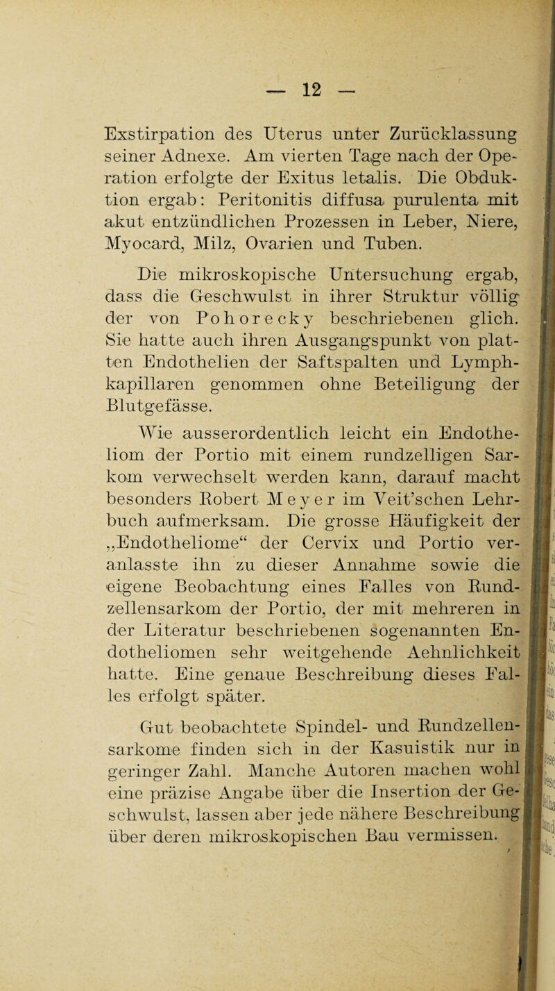 Exstirpation des Uterus unter Zurücklassung seiner Adnexe. Am vierten Tage nach der Ope¬ ration erfolgte der Exitus letalis. Die Obduk¬ tion ergab: Peritonitis diffusa purulenta mit akut entzündlichen Prozessen in Leber, Niere, Myocard, Milz, Ovarien und Tuben. Die mikroskopische Untersuchung ergab, dass die Geschwulst in ihrer Struktur völlig der von Pohorecky beschriebenen glich. Sie hatte auch ihren Ausgangspunkt von plat¬ ten Endothelien der Saftspalten und Lymph- kapillaren genommen ohne Beteiligung der Blutgefässe. Wie ausserordentlich leicht ein Endothe- liom der Portio mit einem rundzeiligen Sar¬ kom verwechselt werden kann, darauf macht besonders Robert Meyer im Veit’schen Lehr¬ buch aufmerksam. Die grosse Häufigkeit der „Endotheliome“ der Cervix und Portio ver- anlasste ihn zu dieser Annahme sowie die eigene Beobachtung eines Falles von Rund- zellensarkom der Portio, der mit mehreren in der Literatur beschriebenen sogenannten En- dotbeliomen sehr weitgehende Aehnlichkeit hatte. Eine genaue Beschreibung dieses Fal¬ les erfolgt später. Gut beobachtete Spindel- und Rundzellen¬ sarkome finden sich in der Kasuistik nur in geringer Zahl. Manche Autoren machen wohl eine präzise Angabe über die Insertion der Ge¬ schwulst, lassen aber jede nähere Beschreibung über deren mikroskopischen Bau vermissen.