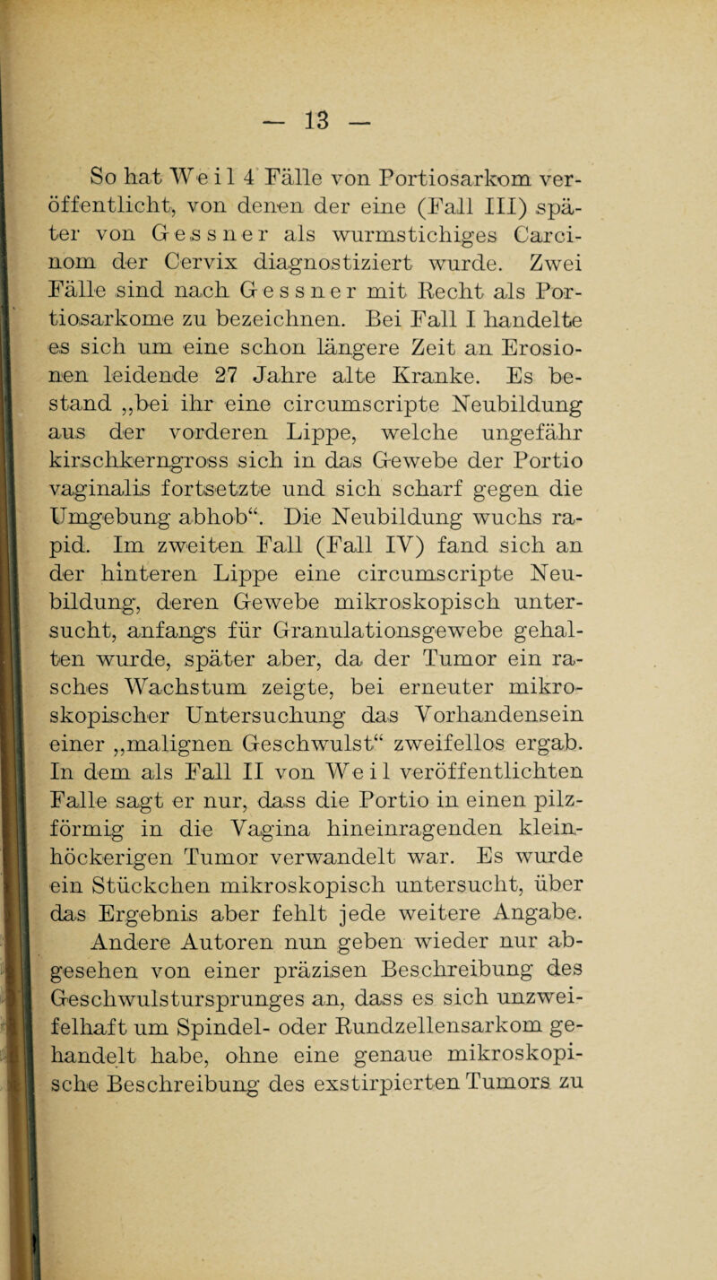 So hat We i 1 4 Fälle von Portiosarkom ver¬ öffentlicht, von denen der eine (Fall III) spä¬ ter von Ges s ner als wurmstichiges Carci- nom der Cervix diagnostiziert wurde. Zwei Fälle sind nach Gessner mit Recht als Por¬ tiosarkome zu bezeichnen. Bei Fall I handelte es sich um eine schon längere Zeit an Erosio¬ nen leidende 27 Jahre alte Kranke. Es be¬ stand „bei ihr eine circumscripte Neubildung aus der vorderen Lippe, welche ungefähr kirschkerngross sich in das Gewebe der Portio vaginalis fortsetzte und sich scharf gegen die Umgebung abhob“. Die Neubildung wuchs ra¬ pid. Im zweiten Fall (Fall IV) fand sich an der hinteren Lippe eine circumscripte Neu¬ bildung, deren Gewebe mikroskopisch unter¬ sucht, anfangs für Granulationsgewebe gehal¬ ten wurde, später aber, da der Tumor ein ra¬ sches Wachstum zeigte, bei erneuter mikro¬ skopischer Untersuchung das Vorhandensein einer „malignen Geschwulst“ zweifellos ergab. In dem als Fall II von We i 1 veröffentlichten Falle sagt er nur, dass die Portio in einen pilz¬ förmig in die Vagina hineinragenden klein- höckerigen Tumor verwandelt war. Es wurde ein Stückchen mikroskopisch untersucht, über das Ergebnis aber fehlt jede weitere Angabe. Andere Autoren nun geben wieder nur ab¬ gesehen von einer präzisen Beschreibung des Geschwulstursprunges an, dass es sich unzwei¬ felhaft um Spindel- oder Rundzellensarkom ge¬ handelt habe, ohne eine genaue mikroskopi¬ sche Beschreibung des exstirpierten Tumors zu J I 1