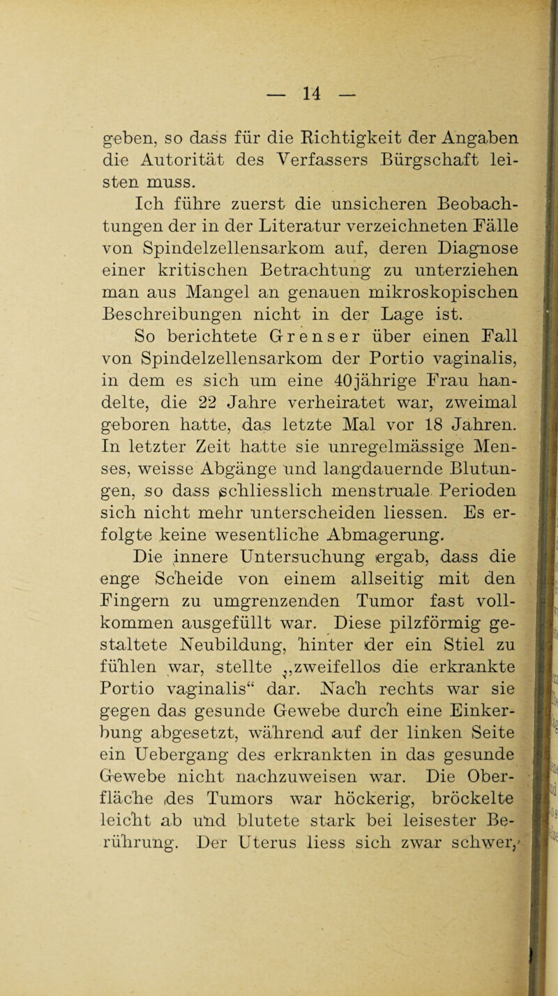 geben, so dass für die Richtigkeit der Angaben die Autorität des Verfassers Bürgschaft lei¬ sten muss. Ich führe zuerst die unsicheren Beobach¬ tungen der in der Literatur verzeichneten Fälle von Spindelzellensarkom auf, deren Diagnose einer kritischen Betrachtung zu unterziehen man aus Mangel an genauen mikroskopischen Beschreibungen nicht in der Lage ist. So berichtete Grenser über einen Fall von Spindelzellensarkom der Portio vaginalis, in dem es sich um eine 40jährige Frau han¬ delte, die 22 Jahre verheiratet war, zweimal geboren hatte, das letzte Mal vor 18 Jahren. In letzter Zeit hatte sie unregelmässige Men¬ ses, weisse Abgänge und langdauernde Blutun¬ gen, so dass (Schliesslich menstruale Perioden sich nicht mehr unterscheiden Hessen. Es er¬ folgte keine wesentliche Abmagerung. Die innere Untersuchung ergab, dass die enge Scheide von einem allseitig mit den Fingern zu umgrenzenden Tumor fast voll¬ kommen ausgefüllt war. Diese pilzförmig ge¬ staltete Neubildung, hinter der ein Stiel zu fühlen war, stellte vzweifellos die erkrankte Portio vaginalis“ dar. Nach rechts war sie gegen das gesunde Gewebe durch eine Einker¬ bung abgesetzt, während auf der linken Seite ein Uebergang des erkrankten in das gesunde Gewebe nicht nachzuweisen war. Die Ober¬ fläche des Tumors war höckerig, bröckelte leicht ab uhd blutete stark bei leisester Be¬ rührung. Der Uterus liess sich zwar schwer/