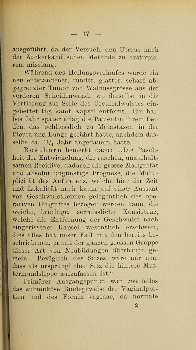 ausgeführt, da der Versuch, den Uterus nach der Zuckerkandl’schen Methode zu exstirpie- ren, misslang. Während des Heilungsverlaufes wurde ein neu entstandener, runder, glatter, scharf ab¬ gegrenzter Tumor von Walnussgrösse aus der vorderen Scheidenwand, wo derselbe in die Vertiefung zur Seite des Urethralwulstes ein¬ gebettet lag, samt Kapsel entfernt. Ein hal¬ bes Jahr später erlag die Patientin ihrem Lei¬ den, das schliesslich zu Metastasen in der Pleura und Lunge geführt hatte, nachdem das¬ selbe ca. U/4 Jahr angedauert hatte. Kosthorn bemerkt dazu: „Die Rasch¬ heit der Entwickelung, die raschen, unaufhalt¬ samen Recidive, dadurch die grosse Malignität und absolut ungünstige Prognose, die Multi- plizität des Auftretens, welche hier der Zeit und Lokalität nach kaum auf einer Aussaat von Geschwulstkeimen gelegentlich des ope¬ rativen Eingriffes bezogen werden kann, die weiche, brüchige, zerreissliche Konsistenz, welche die Entfernung der Geschwulst nach eingerissener Kapsel wesentlich erschwert, dies alles hat unser Fall mit den bereits be¬ schriebenen, ja mit der ganzen grossen Gruppe dieser Art von Neubildungen überhaupt ge¬ mein. Bezüglich des Sitzes wäre nur neu, dass als ursprünglicher Sitz die hintere Mut¬ termundslippe aufzufassen ist.“ Primärer Ausgangspunkt war zweifellos das submuköse Bindegewebe der Vaginalpor¬ tion und des Fornix vaginae, da normale 2