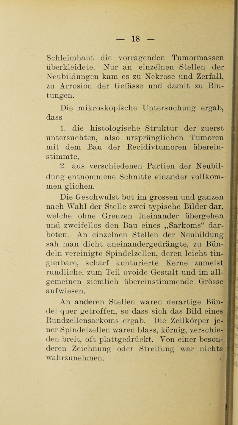 Schleimhaut die vorragenden Tumormassen überkleidete. Nur an einzelnen Stellen der Neubildungen kam es zu Nekrose und Zerfall, zu Arrosion der Gefässe und damit zu Blu¬ tungen. Die mikroskopische Untersuchung ergab, dass 1. die histologische Struktur der zuerst untersuchten, also ursprünglichen Tumoren mit dem Bau der Recidivtumoren überein¬ stimmte, 2. aus verschiedenen Partien der Neubil¬ dung entnommene Schnitte einander vollkom¬ men glichen. Die Geschwulst bot im grossen und ganzen nach Wahl der Stelle zwei typische Bilder dar, welche ohne Grenzen ineinander übergehen und zweifellos den Bau eines ,,Sarkoms“ dar¬ boten. An einzelnen Stellen der Neubildung sah man dicht aneinandergedrängte, zu Bün¬ deln vereinigte Spindelzellen, deren leicht tin- gierbare, scharf konturierte Kerne zumeist rundliche, zum Teil ovoide Gestalt und im all¬ gemeinen ziemlich übereinstimmende Grösse aufwiesen. An anderen Stellen waren derartige Bün¬ del quer getroffen, so dass sich das Bild eines Kundzellensarkoms ergab. Die Zellkörper je¬ ner Spindelzellen waren blass, körnig, verschie¬ den breit, oft plattgedrückt. Von einer beson¬ deren Zeichnung oder Streifung war nichts wahrzunehmen.