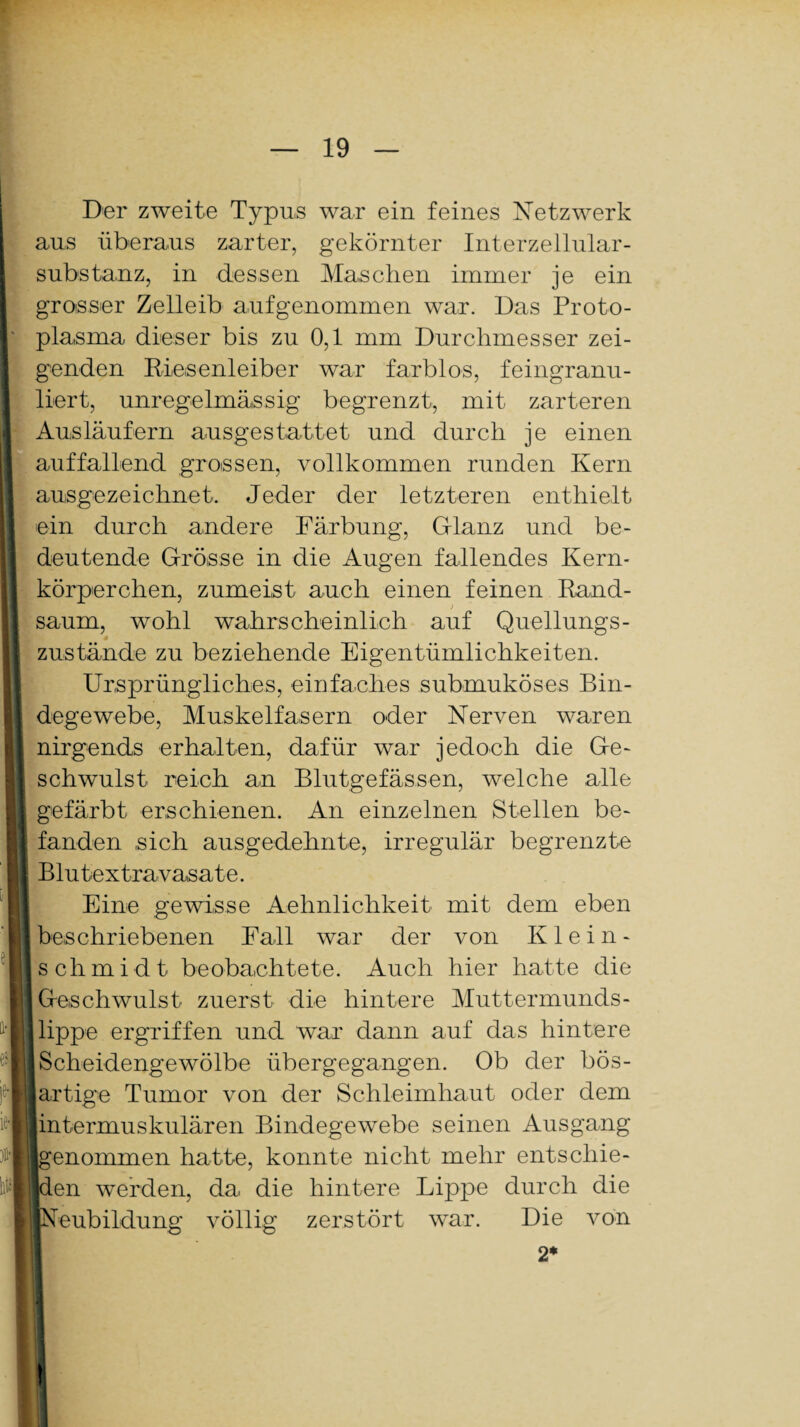 Der zweite Typus war ein feines Netzwerk aus überaus zarter, gekörnter Interzellular¬ substanz, in dessen Maschen immer je ein grosser Zelleib aufgenommen war. Das Proto¬ plasma dieser bis zu 0,1 mm Durchmesser zei¬ genden Riesenleiber war farblos, feingranu¬ liert, unregelmässig begrenzt, mit zarteren Ausläufern ausgestattet und durch je einen auffallend grossen, vollkommen runden Kern ausgezeichnet. Jeder der letzteren enthielt ein durch andere Färbung, Glanz und be¬ deutende Grösse in die Augen fallendes Kern¬ körperchen, zumeist auch einen feinen Rand- ) säum, wohl wahrscheinlich auf Quellungs- zus fände zu beziehende Eigentümlichkeiten. Ursprüngliches, einfaches submuköses Bin¬ degewebe, Muskelfasern oder Nerven waren nirgends erhalten, dafür war jedoch die Ge¬ schwulst reich an Blutgefässen, welche alle gefärbt erschienen. An einzelnen Stellen be¬ fanden sich ausgedehnte, irregulär begrenzte Blutextravasate. Eine gewisse Aehnlichkeit mit dem eben beschriebenen Fall war der von Klein- I Schmidt beobachtete. Auch hier hatte die Geschwulst zuerst die hintere Muttermunds- I üppe ergriffen und war dann auf das hintere Scheidengewölbe übergegangen. Ob der bös¬ artige Tumor von der Schleimhaut oder dem jintermuskulären Bindegewebe seinen Ausgang genommen hatte, konnte nicht mehr entschie- Len werden, da die hintere Lippe durch die eubildung völlig zerstört war. Die von 2*