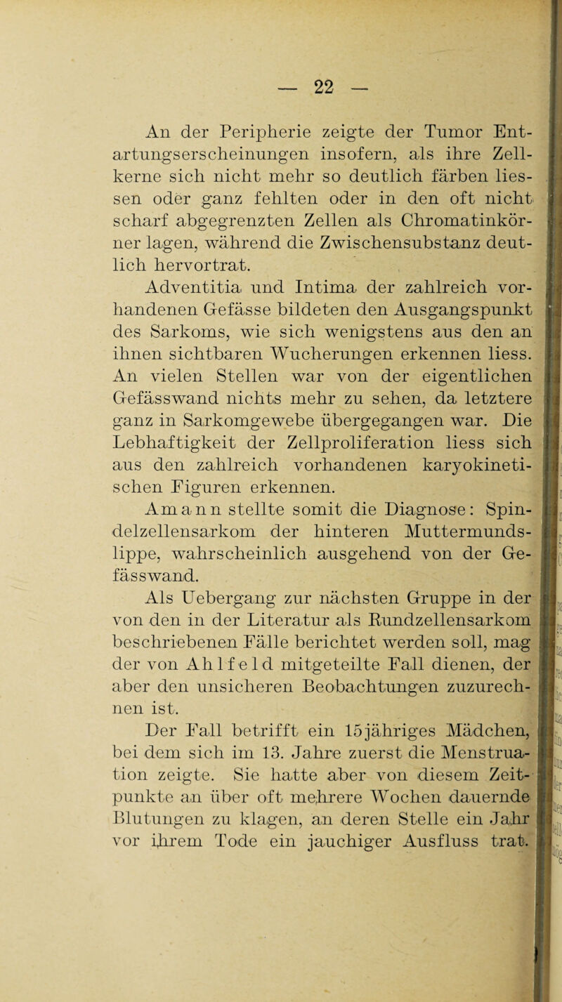 An der Peripherie zeigte der Tnmor Ent¬ artungserscheinungen insofern, als ihre Zell¬ kerne sich nicht mehr so deutlich färben Hes¬ sen oder ganz fehlten oder in den oft nicht scharf abgegrenzten Zellen als Chromatinkör¬ ner lagen, während die Zwischensubstanz deut¬ lich hervortrat. Adventitia und Intima der zahlreich vor¬ handenen Gefässe bildeten den Ausgangspunkt des Sarkoms, wie sich wenigstens aus den an ihnen sichtbaren Wucherungen erkennen liess. An vielen Stellen war von der eigentlichen Gefässwand nichts mehr zu sehen, da letztere ganz in Sarkomgewebe übergegangen war. Die Lebhaftigkeit der Zellproliferation liess sich aus den zahlreich vorhandenen karyokineti- schen Figuren erkennen. Amann stellte somit die Diagnose: Spin¬ delzellensarkom der hinteren Muttermunds¬ lippe, wahrscheinlich ausgehend von der Ge- fässwand. Als Uebergang zur nächsten Gruppe in der von den in der Literatur als Rundzellensarkom beschriebenen Fälle berichtet werden soll, mag der von Ahlf eld mitgeteilte Fall dienen, der aber den unsicheren Beobachtungen zuzurech¬ nen ist. Der Fall betrifft ein 15 jähriges Mädchen, bei dem sich im 13. Jahre zuerst die Menstrua¬ tion zeigte. Sie hatte aber von diesem Zeit¬ punkte an über oft mehrere Wochen dauernde Blutungen zu klagen, an deren Stelle ein Jahr vor ihrem Tode ein jauchiger Ausfluss trat.