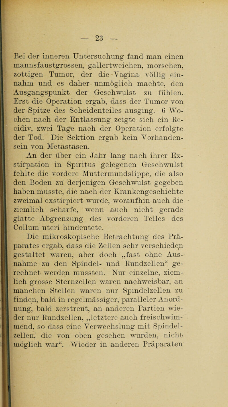 Bei der inneren Untersuchung fand man einen mannsfaustgrossen, gallertweichen, morschen, zottigen Tumor, der die-Vagina völlig ein¬ nahm und es daher unmöglich machte, den Ausgangspunkt der Gleschwulst zu fühlen. Erst die Operation ergab, dass der Tumor von der Spitze des Scheidenteiles ausging. 6 Wo¬ chen nach der Entlassung zeigte sich ein Re- cidiv, zwei Tage nach der Operation erfolgte der Tod. Die Sektion ergab kein Vorhanden¬ sein von Metastasen. An der über ein Jahr lang nach ihrer Ex¬ stirpation in Spiritus gelegenen Geschwulst fehlte die vordere Muttermundslippe, die also den Boden zu derjenigen Geschwulst gegeben haben musste, die nach der Krankengeschichte zweimal exstirpiert wurde, woraufhin auch die ziemlich scharfe, wenn auch nicht gerade glatte Abgrenzung des vorderen Teiles des Collum uteri hindeutete. Die mikroskopische Betrachtung des Prä¬ parates ergab, dass die Zellen sehr verschieden gestaltet waren, aber doch „fast ohne Aus¬ nahme zu den Spindel- und Rundzellen“ ge¬ rechnet werden mussten. Nur einzelne, ziem¬ lich grosse Sternzellen waren nachweisbar, an manchen Stellen waren nur Spindelzellen zu finden, bald in regelmässiger, paralleler Anord¬ nung, bald zerstreut, an anderen Partien wie¬ der nur Rundzellen, „letztere auch freischwim¬ mend, so dass eine Verwechslung mit Spindel¬ zellen,' die von oben gesehen wurden, nicht möglich war“. Wieder in anderen Präparaten
