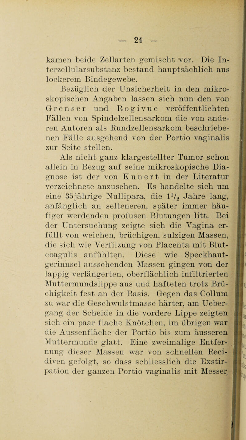kamen beide Zellarten gemischt vor. Die In¬ terzellularsubstanz bestand hauptsächlich aus lockerem Bindegewebe. Bezüglich der Unsicherheit in den mikro¬ skopischen Angaben lassen sich nun den von G- r e n s e r und R o g i v u e veröffentlichten Fällen von Spindelzellensarkom die von ande¬ ren Autoren als Rundzellensarkom beschriebe¬ nen Fälle ausgehend von der Portio vaginalis zur Seite stellen. Als nicht ganz klargestellter Tumor schon allein in Bezug auf seine mikroskopische Dia¬ gnose ist der von Kuriert in der Literatur verzeichnete anzusehen. Es handelte sich um eine 35 jährige Nullipara, die 1V2 Jahre lang, anfänglich an selteneren, später immer häu¬ figer werdenden profusen Blutungen litt. Bei der Untersuchung zeigte sich die Vagina er¬ füllt von weichen, brüchigen, sulzigen Massen, die sich wie Verfilzung von Placenta mit Blut- coagulis anfühlten. Diese wie Speckhaut¬ gerinnsel aussehenden Massen gingen von der lappig verlängerten, oberflächlich infiltrierten Muttermundslippe aus und hafteten trotz Brü¬ chigkeit fest an der Basis. Gegen das Collum zu war die Geschwulstmasse härter, am Ueber- gang der Scheide in die vordere Lippe zeigten sich ein paar f lache Knötchen, im übrigen war die Aussenfläche der Portio bis zum äusseren Muttermunde glatt. Eine zweimalige Entfer¬ nung dieser Massen war von schnellen Reci- diven gefolgt, so dass schliesslich die Exstir¬ pation der ganzen Portio vaginalis mit Messer