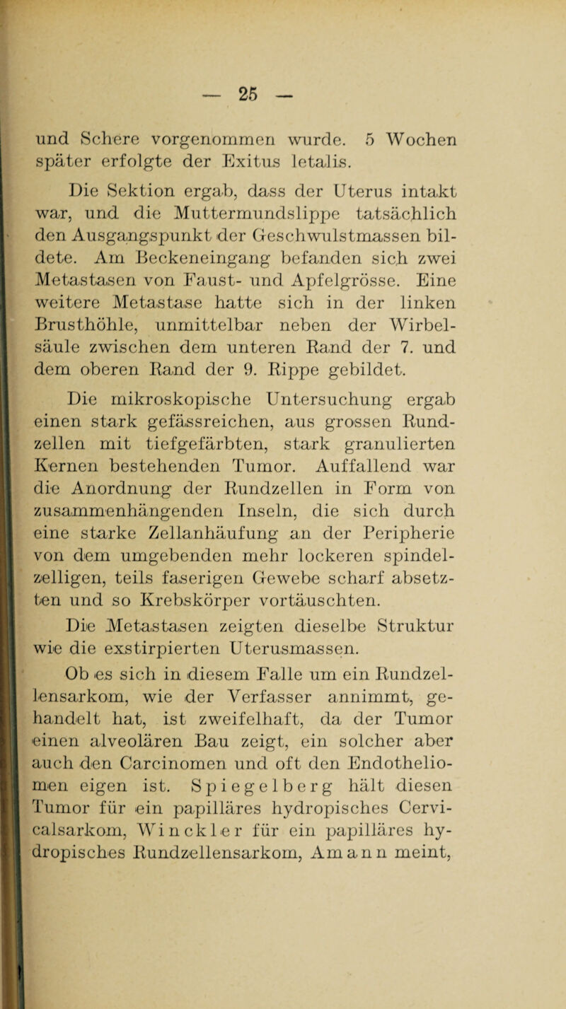 und Schere vorgenommen wurde. 5 Wochen später erfolgte der Exitus letalis. Die Sektion ergab, dass der Uterus intakt war, und. die Muttermundslippe tatsächlich den Ausgangspunkt der Geschwulstmassen bil¬ dete. Am Beckeneingang befanden sich zwei Metastasen von Faust- und Apfelgrösse. Eine weitere Metastase hatte sich in der linken Brusthöhle, unmittelbar neben der Wirbel¬ säule zwischen dem unteren Rand der 7. und dem oberen Rand der 9. Rippe gebildet. Die mikroskopische Untersuchung ergab einen stark gefässreichen, aus grossen Rund¬ zellen mit tiefgefärbten, stark granulierten Kernen bestehenden Tumor. Auffallend war die Anordnung der Rundzellen in Form von zusammenhängenden Inseln, die sich durch eine starke Zellanhäufung an der Peripherie von dem umgebenden mehr lockeren spindel¬ zelligen, teils faserigen Gewebe scharf absetz¬ ten und so Krebskörper vortäuschten. Die Metastasen zeigten dieselbe Struktur wie die exstirpierten Uterusmassen. Ob es sich in diesem Falle um ein Rundzel¬ lensarkom, wie der Verfasser annimmt, ge¬ handelt hat, ist zweifelhaft, da der Tumor einen alveolären Bau zeigt, ein solcher aber auch den Carcinomen und oft den Endothelio- men eigen ist. Spiegel b erg hält diesen Tumor für ein papilläres hydropisches Cervi- calsarkom, Win ekler für ein papilläres hy¬ dropisches Rundzellensarkom, Am arm meint,