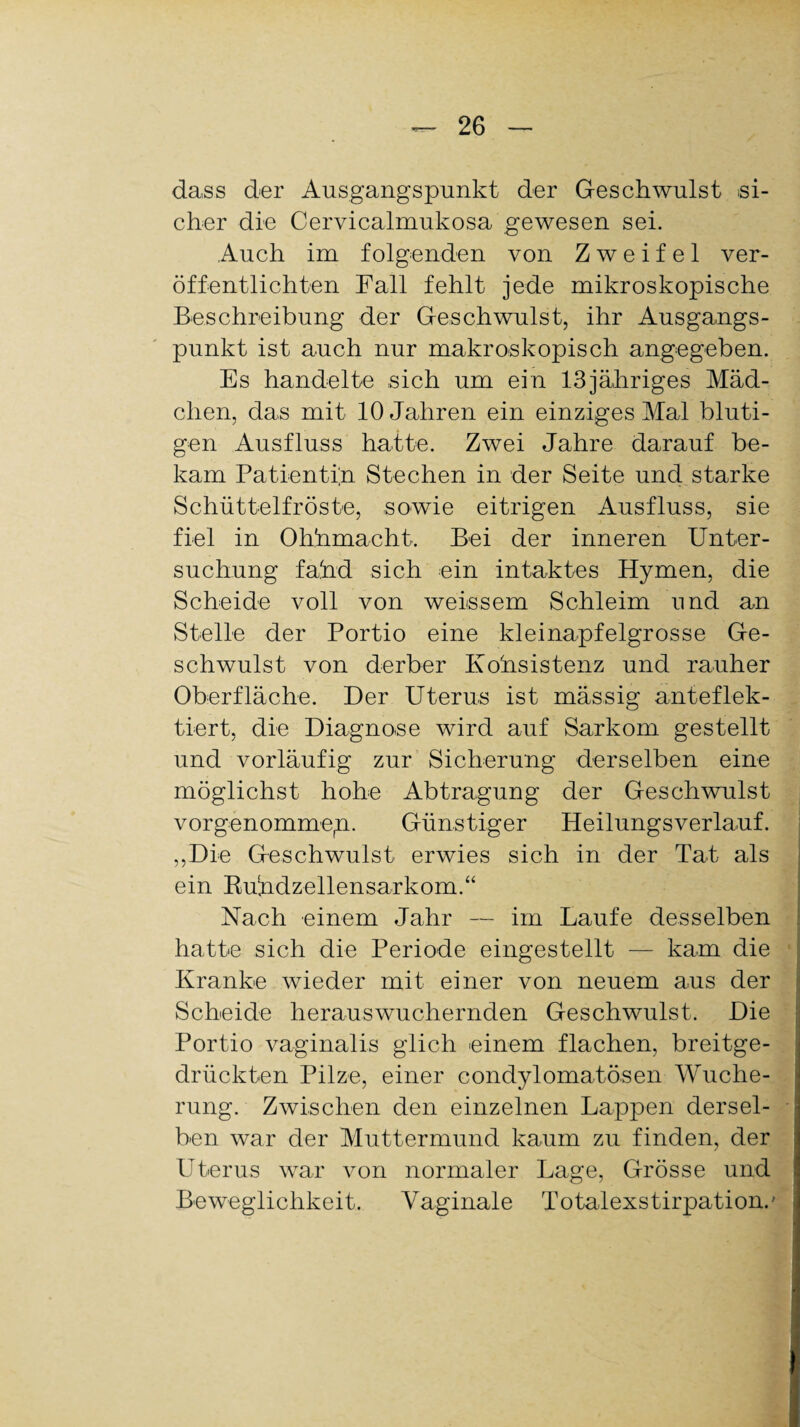 dass der Ausgangspunkt der Geschwulst si¬ cher die Cervicalmukosa gewesen sei. Auch im folgenden von Zweifel ver¬ öffentlichten Fall fehlt jede mikroskopische Beschreibung der Geschwulst, ihr Ausgangs¬ punkt ist auch nur makroskopisch angegeben. Es handelte sich um ein 13jähriges Mäd¬ chen, das mit 10 Jahren ein einziges Mal bluti¬ gen Ausfluss hatte. Zwei Jahre darauf be¬ kam Patientin Stechen in der Seite und starke Schüttelfröste, sowie eitrigen Ausfluss, sie fiel in Ohhmacht. Bei der inneren Unter¬ suchung fahd sich ein intaktes Hymen, die Scheide voll von weissem Schleim und an Stelle der Portio eine kleinapfelgrosse Ge¬ schwulst von derber Kohsistenz und rauher Oberfläche. Der Uterus ist mässig anteflek- tiert, die Diagnose wird auf Sarkom gestellt und vorläufig zur Sicherung derselben eine möglichst hohe Abtragung der Geschwulst vorgenommep. Günstiger Heilungsverlauf. „Die Geschwulst erwies sich in der Tat als ein Buhdzellensarkom.“ Nach einem Jahr — im Laufe desselben hatte sich die Periode eingestellt — kam die Kranke wieder mit einer von neuem aus der Scheide herauswuchernden Geschwulst. Die Portio vaginalis glich einem flachen, breitge¬ drückten Pilze, einer condylomatösen Wuche¬ rung. Zwischen den einzelnen Lappen dersel- ■ ben war der Muttermund kaum zu finden, der Uterus war von normaler Lage, Grösse und Beweglichkeit. Vaginale Totalexstirpation.'