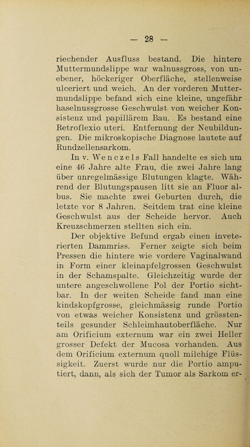 riechender Ausfluss bestand. Die hintere Muttermundslippe war walnussgross, von un¬ ebener, höckeriger Oberfläche, stellenweise ulceriert und weich. An der vorderen Mutter¬ mundslippe befand sich eine kleine, ungefähr haselnussgrosse Geschwulst von weicher Kon¬ sistenz und papillärem Bau. Es bestand eine Ketroflexio uteri. Entfernung der Neubildun¬ gen. Die mikroskopische Diagnose lautete auf Bundzellensarkom. In v. WenczeLs Fall handelte es sich um eine 46 Jahre alte Frau, die zwei Jahre lang über unregelmässige Blutungen klagte. Wäh¬ rend der Blutungspausen litt sie an Fluor al¬ bus. Sie machte zwei Geburten durch, die letzte vor 8 Jahren. Seitdem trat eine kleine Geschwulst aus der Scheide hervor. Auch Kreuzschmerzen stellten sich ein. Der objektive Befund ergab einen invete- rierten Dammriss. Ferner zeigte sich beim Pressen die hintere wie vordere Vaginalwand in Form einer kleinapfelgrossen Geschwulst in der Schamspalte. Gleichzeitig wurde der untere angeschwollene Pol der Portio sicht¬ bar. In der weiten Scheide fand man eine kindskopfgrosse, gleichmässig runde Portio von etwas weicher Konsistenz und grössten¬ teils gesunder Schleimhautoberfläche. Nur am Orificium externum war ein zwei Heller grosser Defekt der Mucosa vorhanden. Aus dem Orificium externum quoll milchige Flüs¬ sigkeit. Zuerst wurde nur die Portio ampu¬ tiert, dann, als sich der Tumor als Sarkom er-