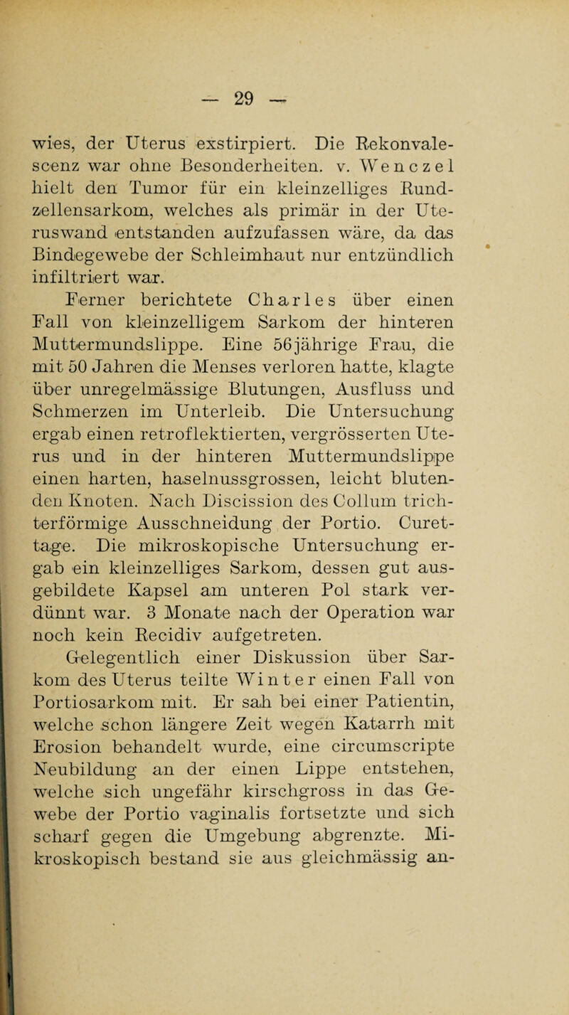wies, der Uterus exstirpiert. Die Rekonvale- scenz war ohne Besonderheiten, v. Wenczel hielt den Tumor für ein kleinzelliges Bund- ziellensarkom, welches als primär in der Ute¬ ruswand entstanden aufzufassen wäre, da das Bindegewebe der Schleimhaut nur entzündlich infiltriert war. Ferner berichtete Charles über einen Fall von kleinzelligem Sarkom der hinteren Muttermundslippe. Eine 56jährige Frau, die mit 50 Jahren die Menses verloren hatte, klagte über unregelmässige Blutungen, Ausfluss und Schmerzen im Unterleib. Die Untersuchung ergab einen retroflektierten, vergrösserten Ute¬ rus und in der hinteren Muttermundslippe einen harten, haselnussgrossen, leicht bluten¬ den Knoten. Nach Discission des Collum trich¬ terförmige Ausschneidung der Portio. Curet- tage. Die mikroskopische Untersuchung er¬ gab ein kleinzelliges Sarkom, dessen gut aus- gebildete Kapsel am unteren Pol stark ver¬ dünnt war. 3 Monate nach der Operation war noch kein Recidiv aufgetreten. Gelegentlich einer Diskussion über Sar¬ kom des Uterus teilte Winter einen Fall von Portiosarkom mit. Er sah bei einer Patientin, welche schon längere Zeit wegen Katarrh mit Erosion behandelt wurde, eine circumscripte Neubildung an der einen Lippe entstehen, welche .sich ungefähr kirschgross in das Ge¬ webe der Portio vaginalis fortsetzte und sich scharf gegen die Umgebung abgrenzte. Mi¬ kroskopisch bestand sie aus gleichmässig an-