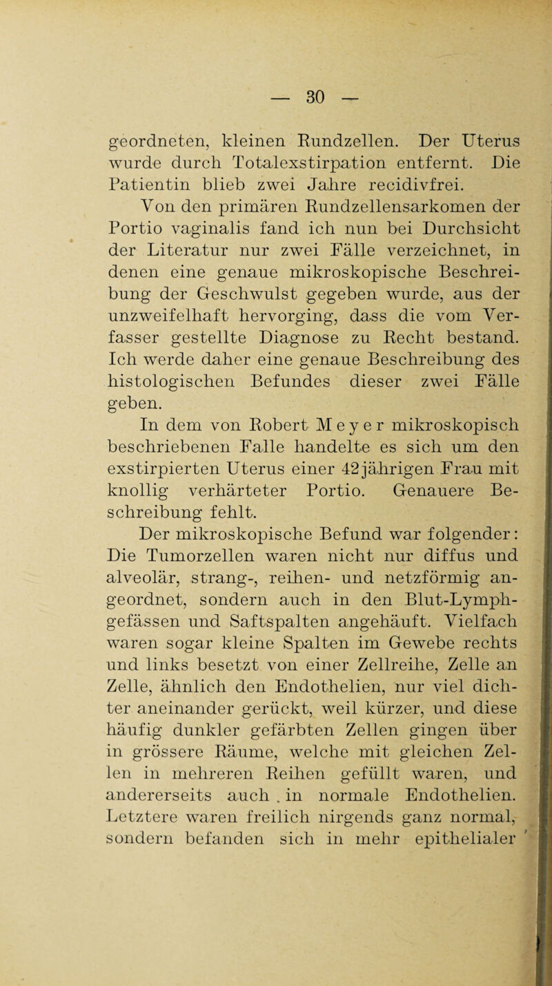 geordneten, kleinen Rundzellen. Der Uterus wurde durch Totalexstirpation entfernt. Die Patientin blieb zwei Jahre recidivfrei. Von den primären Rundzellensarkomen der Portio vaginalis fand ich nun bei Durchsicht der Literatur nur zwei Fälle verzeichnet, in denen eine genaue mikroskopische Beschrei¬ bung der Geschwulst gegeben wurde, aus der unzweifelhaft hervorging, dass die vom Ver¬ fasser gestellte Diagnose zu Recht bestand. Ich werde daher eine genaue Beschreibung des histologischen Befundes dieser zwei Fälle geben. In dem von Robert Meyer mikroskopisch beschriebenen Falle handelte es sich um den exstirpierten Uterus einer 42 jährigen Frau mit knollig verhärteter Portio. Genauere Be¬ schreibung fehlt. Der mikroskopische Befund war folgender: Die Tumorzellen waren nicht nur diffus und alveolär, sträng-, reihen- und netzförmig an¬ geordnet, sondern auch in den Blut-Lymph- gefässen und Saftspalten angehäuft. Vielfach waren sogar kleine Spalten im Gewebe rechts und links besetzt von einer Zellreihe, Zelle an Zelle, ähnlich den Endothelien, nur viel dich¬ ter aneinander gerückt, weil kürzer, und diese häufig dunkler gefärbten Zellen gingen über in grössere Räume, welche mit gleichen Zel¬ len in mehreren Reihen gefüllt waren, und andererseits auch . in normale Endothelien. Letztere waren freilich nirgends ganz normal, sondern befanden sich in mehr epithelialer