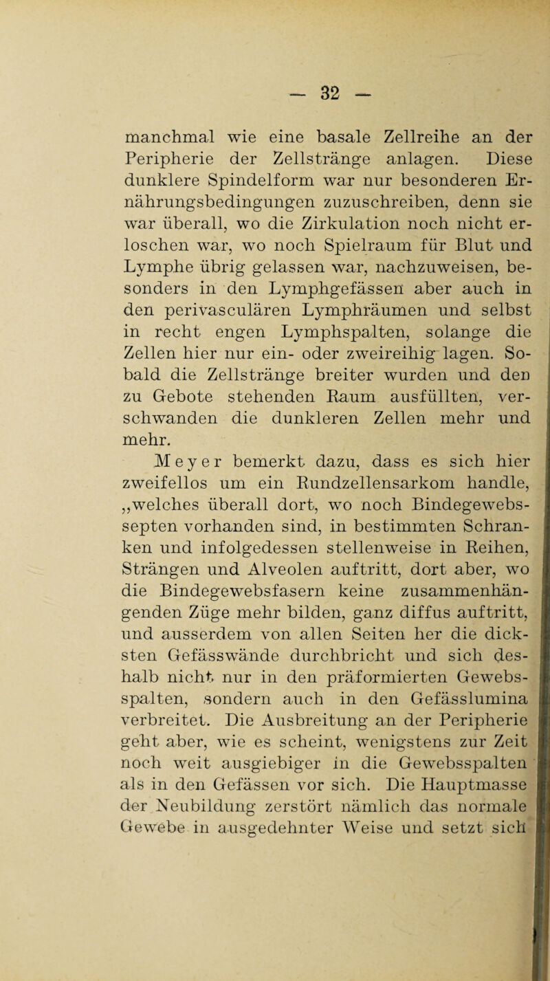 manchmal wie eine basale Zellreihe an der Peripherie der Zellstränge anlagen. Diese dunklere Spindelform war nur besonderen Er¬ nährungsbedingungen zuzuschreiben, denn sie war überall, wo die Zirkulation noch nicht er¬ loschen war, wo noch Spielraum für Blut und Lymphe übrig gelassen war, nachzuweisen, be¬ sonders in den Lymphgefässen aber auch in den perivasculären Lymphräumen und selbst in recht engen Lymphspalten, solange die Zellen hier nur ein- oder zweireihig lagen. So¬ bald die Zellstränge breiter wurden und den zu Gebote stehenden Baum ausfüllten, ver¬ schwanden die dunkleren Zellen mehr und mehr. Meyer bemerkt dazu, dass es sich hier zweifellos um ein Rundzellensarkom handle, „welches überall dort, wo noch Bindegewebs- septen vorhanden sind, in bestimmten Schran¬ ken und infolgedessen stellenweise in Reihen, Strängen und Alveolen auftritt, dort aber, wto die Bindegewebsfasern keine zusammenhän¬ genden Züge mehr bilden, ganz diffus auftritt, und ausserdem von allen Seiten her die dick¬ sten Gefässwände durchbricht und sich des¬ halb nicht nur in den präformierten Gewebs- spalten, sondern auch in den Gefässlumina verbreitet. Die Ausbreitung an der Peripherie geht aber, wie es scheint, wenigstens zur Zeit noch weit ausgiebiger in die Gewebsspalten als in den Gefässen vor sich. Die Hauptmasse der Neubildung zerstört nämlich das normale Gewebe in ausgedehnter Weise und setzt sich