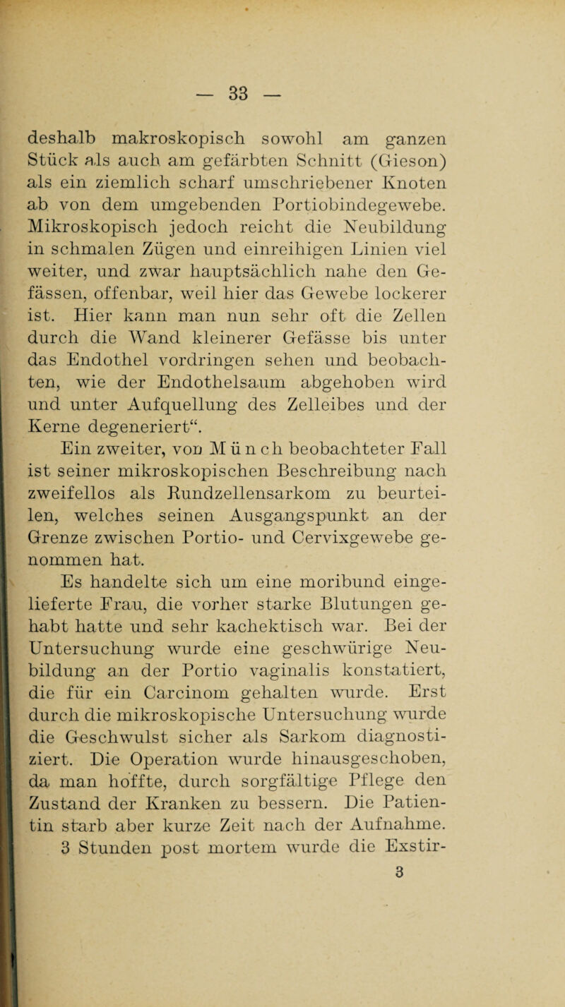 deshalb makroskopisch sowohl am ganzen Stück als auch am gefärbten Schnitt (Gieson) als ein ziemlich scharf umschriebener Knoten ab von dem umgebenden Portiobindegewebe. Mikroskopisch jedoch reicht die Neubildung in schmalen Zügen und einreihigen Linien viel weiter, und zwar hauptsächlich nahe den Ge- fässen, offenbar, weil hier das Gewebe lockerer ist. Hier kann man nun sehr oft die Zellen durch die Wand kleinerer Gefässe bis unter das Endothel Vordringen sehen und beobach¬ ten, wie der Endothelsaum abgehoben wird und unter Aufquellung des Zelleibes und der Kerne degeneriert“. Ein zweiter, von Münch beobachteter Fall ist seiner mikroskopischen Beschreibung nach zweifellos als Kundzellensarkom zu beurtei¬ len, welches seinen Ausgangspunkt an der Grenze zwischen Portio- und Cervixgewebe ge¬ nommen hat. Es handelte sich um eine moribund einge¬ lieferte Frau, die vorher starke Blutungen ge¬ habt hatte und sehr kachektisch war. Bei der Untersuchung wurde eine geschwürige Neu¬ bildung an der Portio vaginalis konstatiert, die für ein Carcinom gehalten wurde. Erst durch die mikroskopische Untersuchung wurde die Geschwulst sicher als Sarkom diagnosti¬ ziert. Die Operation wurde hinausgeschoben, da man hoffte, durch sorgfältige Pflege den Zustand der Kranken zu bessern. Die Patien¬ tin starb aber kurze Zeit nach der Aufnahme. 3 Stunden post mortem wurde die Exstir- 3