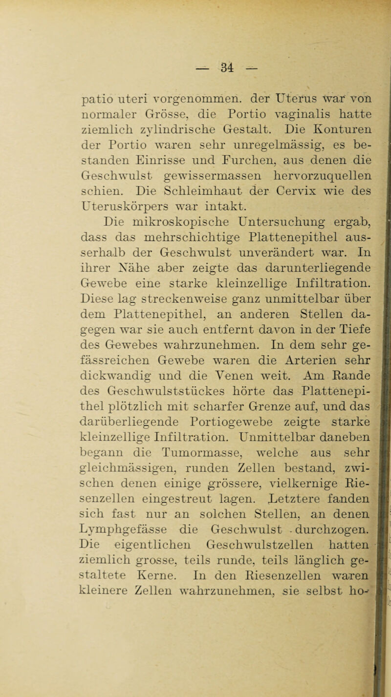 patio uteri vorgenommen, der Uterus war von normaler Grosso, die Portio vaginalis hatte ziemlich zylindrische Gestalt. Die Konturen der Portio waren sehr unregelmässig, es be¬ standen Einrisse und Furchen, aus denen die Geschwulst gewissermassen hervorzuquellen schien. Die Schleimhaut der Cervix wie des Uteruskörpers war intakt. Die mikroskopische Untersuchung ergab, da,ss das mehrschichtige Plattenepithel aus¬ serhalb der Geschwulst unverändert war. In ihrer Xähe aber zeigte das darunterliegende Gewebe eine starke kleinzellige Infiltration. Diese lag streckenweise ganz unmittelbar über dem Plattenepithel, an anderen Stellen da¬ gegen war sie auch entfernt davon in der Tiefe des Gewebes wahrzunehmen. In dem sehr ge- fässreichen Gewebe waren die Arterien sehr dickwandig und die Venen weit. Am Rande des Geschwulststückes hörte das Plattenepi¬ thel plötzlich mit scharfer Grenze auf, und das darüberliegende Portiogewebe zeigte starke kleinzellige Infiltration. Unmittelbar daneben begann die Tumormasse, welche aus sehr gleichmässigen, runden Zellen bestand, zwi¬ schen denen einige grössere, vielkernige Rie¬ senzellen eingestreut lagen. Letztere fanden sich fast nur an solchen Stellen, an denen Lymphgefässe die Geschwulst - durchzogen. Die eigentlichen Geschwulstzellen hatten ziemlich grosse, teils runde, teils länglich ge¬ staltete Kerne. In den Riesenzellen waren kleinere Zellen wahrzunehmen, sie selbst hoj