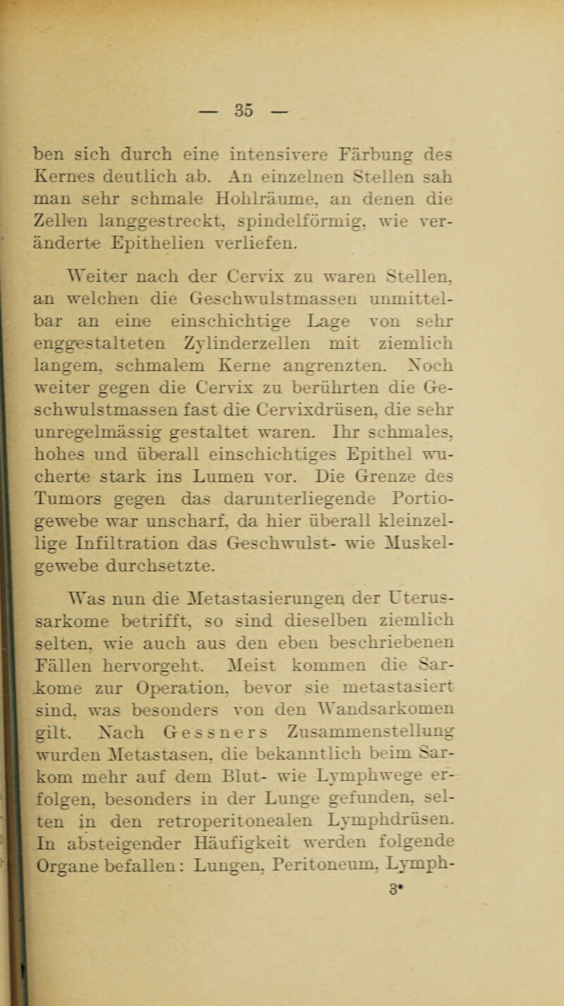 ben sich durch eine intensivere Färbung des Kernes deutlich ab. An einzelnen Stellen sah man sehr schmale Hohlräume, an denen die Zellen langgestreckt, spindelförmig, wie ver¬ änderte Epithelien verliefen. Weiter nach der Cervix zu waren Stellen, an welchen die Geschwulstmassen unmittel¬ bar an eine einschichtige Lage von sehr enggestalteten Zylinderzellen mit ziemlich langem, schmalem Kerne angrenzten. Xoch weiter gegen die Cervix zu berührten die Ge¬ schwulstmassen fast die Cervixdrüsen, die sehr unregelmässig gestaltet waren. Ihr schmales, hohes und überall einschichtiges Epithel wu¬ cherte stark ins Lumen vor. Die Grenze des Tumors gegen das darunterliegende Portio¬ gewebe war unscharf, da hier überall kleinzel¬ lige Infiltration das Geschwulst- wie Muskel¬ gewebe durchsetzte. Was nun die Metastasierungen der Uterus¬ sarkome betrifft, so sind dieselben ziemlich selten, wie auch aus den eben beschriebenen Fällen hervorgeht. Meist kommen die Sar¬ kome zur Operation, bevor sie metastasiert sind, was besonders von den Wandsarkomen gilt. Kack Gessners Zusammenstellung wurden Metastasen, die bekanntlich beim Sar¬ kom mehr auf dem Blut- wie Lymphwege er¬ folgen. besonders in der Lunge gefunden, sel¬ ten in den retroperitonealen Lymphdrüsen. In absteigender Häufigkeit werden folgende Organe befallen: Lungen. Peritoneum. Lyrnph- 3*