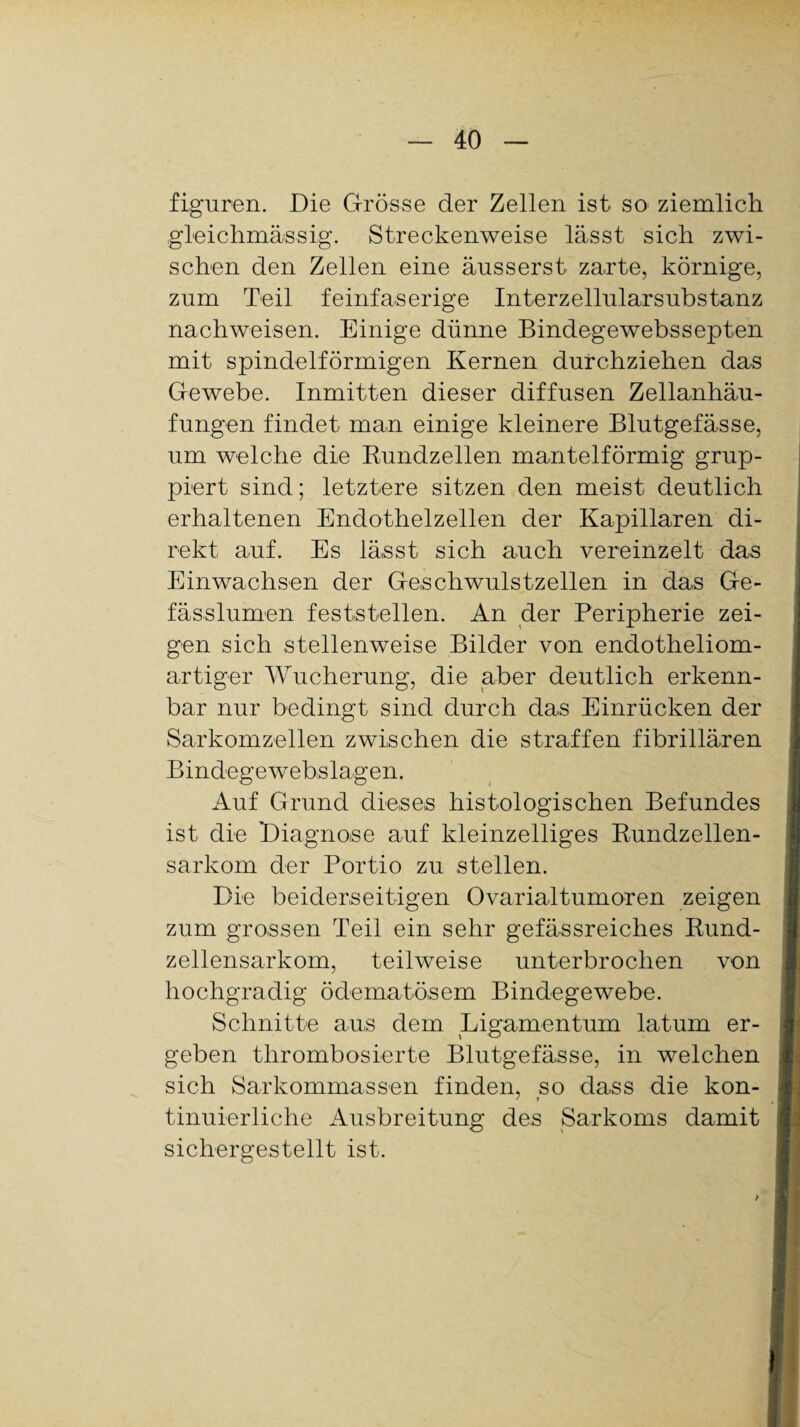 figuren. Die Grösse der Zellen ist so ziemlich gfeichmässig. Streckenweise lässt sich zwi¬ schen den Zellen eine äusserst zarte, körnige, zum Teil feinfaserige Interzellularsubstanz nachweisen. Einige dünne Bindegewebssepten mit spindelförmigen Kernen durchziehen das Gewebe. Inmitten dieser diffusen Zellanhäu¬ fungen findet man einige kleinere Blutgefässe, um welche die Bundzellen mantelförmig grup¬ piert sind; letztere sitzen den meist deutlich erhaltenen Endothelzellen der Kapillaren di¬ rekt auf. Es lässt sich auch vereinzelt das Einwachsen der Geschwulstzellen in das Ge- fässlumen feststellen. An der Peripherie zei¬ gen sich stellenweise Bilder von endotheliom- artiger Wucherung, die aber deutlich erkenn¬ bar nur bedingt sind durch das Einrücken der Sarkomzellen zwischen die straffen fibrillären Bindegewebslagen. Auf Grund dieses histologischen Befundes ist die Diagnose auf kleinzelliges Bundzellen¬ sarkom der Portio zu stellen. Die beiderseitigen Ovarialtumoren zeigen zum grossen Teil ein sehr gefässreiches Bund¬ zellensarkom, teilweise unterbrochen von hochgradig ödematösem Bindegewebe. Schnitte aus dem Ligamentum latum er¬ geben thrombosierte Blutgefässe, in welchen sich Sarkommassen finden, so dass die kon¬ tinuierliche Ausbreitung des Sarkoms damit sichergestellt ist.