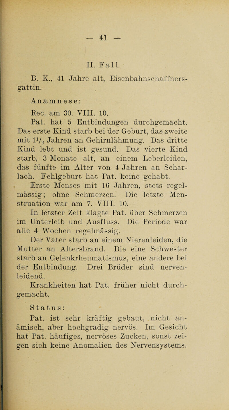 II. Fall. B. K., 41 Jahre alt, Eisenbahnschaffners- gattin. Anamnese: Ree. am 30. VIII. 10. Pat. hat 5 Entbindungen durchgemacht. Das erste Kind starb bei der Geburt, das; zweite mit 1V2 Jahren an Gehirnlähmung. Das dritte Kind lebt und ist gesund. Das vierte Kind starb, 3 Monate alt, an einem Leberleiden, das fünfte im Alter von 4 Jahren an Schar¬ lach. Fehlgeburt hat Pat. keine gehabt. Erste Menses mit 16 Jahren, stets regel¬ mässig ; ohne Schmerzen. Die letzte Men¬ struation war am 7. VIII. 10. In letzter Zeit klagte Pat. über Schmerzen im Unterleib und Ausfluss. Die Periode war alle 4 Wochen regelmässig. Der Vater starb an einem Nierenleiden, die Mutter an Altersbrand. Die eine Schwester starb an Gelenkrheumatismus, eine andere bei der Entbindung. Drei Brüder sind nerven¬ leidend. Krankheiten hat Pat. früher nicht durch¬ gemacht. Status: Pat. ist sehr kräftig gebaut, nicht an¬ ämisch, aber hochgradig nervös. Im Gesicht hat Pat. häufiges, nervöses Zucken, sonst zei¬ gen sich keine Anomalien des Nervensystems.