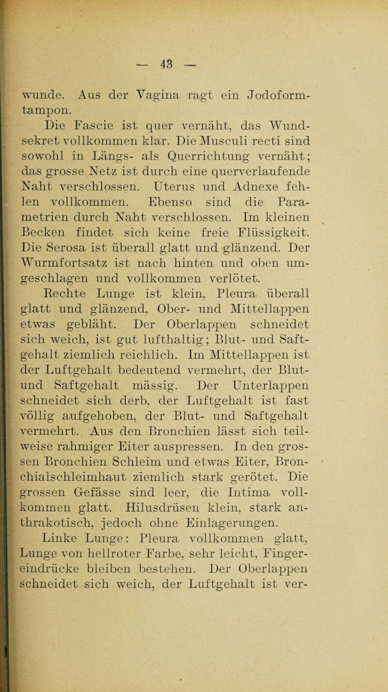 wunde. Aus der Vagina ragt ein Jodoform¬ tampon. Die Fascie ist quer vernäht, das Wund¬ sekret vollkommen klar. Die Musculi recti sind sowohl in Längs- als Querrichtung vernäht; das grosse Netz ist durch eine querverlaufende Naht verschlossen. Uterus und Adnexe feh¬ len vollkommen. Ebenso sind die Para¬ metrien durch Naht verschlossen. Im kleinen Becken findet sich keine freie Flüssigkeit. Die Serosa ist überall glatt und glänzend. Der Wurmfortsatz ist nach hinten und oben um¬ geschlagen und vollkommen verlötet. Rechte Lunge ist klein, Pleura überall glatt und glänzend, Ober- und Mittellappen etwas gebläht. Der Oberlappen schneidet sich weich, ist gut lufthaltig; Blut- und Saft¬ gehalt ziemlich reichlich. Im Mittellappen ist der Luftgehalt bedeutend vermehrt, der Blut- und Saftgehalt mässig. Der Unterlappen schneidet sich derb, der Luftgehalt ist fast völlig aufgehoben, der Blut- und Saftgehalt vermehrt. Aus den Bronchien lässt sich teil¬ weise rahmiger Eiter auspressen. In den gros¬ sen Bronchien Schleim und etwas Eiter, Bron¬ chialschleimhaut ziemlich stark gerötet. Die grossen Gefässe sind leer, die Intima voll¬ kommen glatt. Hilusdrüsen klein, stark an- thrakotisch, jedoch ohne Einlagerungen. Linke Lunge: Pleura vollkommen glatt, Lunge von hellroter Farbe, sehr leicht, Finger¬ eindrücke bleiben bestehen. Der Oberlappen schneidet sich weich, der Luftgehalt ist ver-