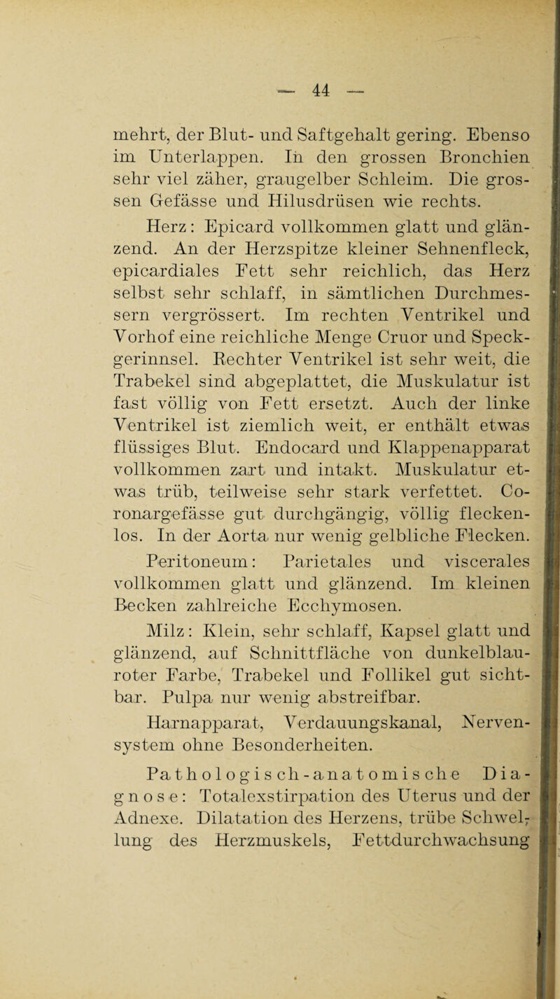 mehrt, der Blut- und Saftgehalt gering. Ebenso im Unterlappen. In den grossen Bronchien sehr viel zäher, graugelber Schleim. Die gros¬ sen Gefässe und Hilusdrüsen wie rechts. Herz: Epicard vollkommen glatt und glän¬ zend. An der Herzspitze kleiner Sehnenfleck, epicardiales Eett sehr reichlich, das Herz selbst sehr schlaff, in sämtlichen Durchmes¬ sern vergrössert. Im rechten Ventrikel und Vorhof eine reichliche Menge Cruor und Speck¬ gerinnsel. Rechter Ventrikel ist sehr weit, die Trabekel sind abgeplattet, die Muskulatur ist fast völlig von Eett ersetzt. Auch der linke Ventrikel ist ziemlich weit, er enthält etwas flüssiges Blut. Endocard und Klappenapparat vollkommen zart und intakt. Muskulatur et¬ was trüb, teilweise sehr stark verfettet. Co- ronargefässe gut durchgängig, völlig flecken¬ los. In der Aorta nur wenig gelbliche Flecken. Peritoneum: Parietales und viscerales vollkommen glatt und glänzend. Im kleinen Becken zahlreiche Ecchymosen. Milz: Klein, sehr schlaff, Kapsel glatt und glänzend, auf Schnittfläche von dunkelblau¬ roter Farbe, Trabekel und Follikel gut sicht¬ bar. Pulpa nur wenig abstreif bar. Harnapparat, Verdauungskanal, Nerven¬ system ohne Besonderheiten. Pathologisch- anatomische Dia¬ gnose: Totalexstirpation des Uterus und der Adnexe. Dilatation des Herzens, trübe Schwel; lung des Herzmuskels, Eettdurchwachsung