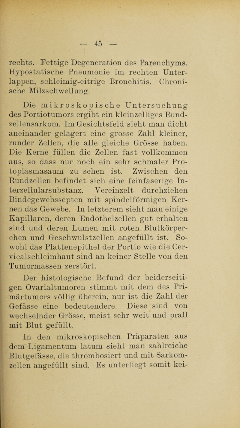rechts. Fettige Degeneration des Parenchyms. Hypostatische Pneumonie im rechten Unter¬ lappen, schleimig-eitrige Bronchitis. Chroni¬ sche Milzschwellung. Die mikroskopische Untersuchung des Portiotumors ergibt ein kleinzelliges Rund¬ zellensarkom. Im Gesichtsfeld sieht man dicht aneinander gelagert eine grosse Zahl kleiner, runder Zellen, die alle gleiche Grösse haben. Die Kerne füllen die Zellen fast vollkommen aus, so dass nur noch ein sehr schmaler Pro¬ toplasmasaum zu sehen ist. Zwischen den Rundzellen befindet sich eine feinfaserige In¬ terzellularsubstanz. Vereinzelt durchziehen Bindegewebssepten mit spindelförmigen Ker¬ nen das Gewebe. In letzterem sieht man einige Kapillaren, deren Endothelzellen gut erhalten sind und deren Lumen mit roten Blutkörper¬ chen und Geschwulstzellen angefüllt ist. So¬ wohl das Plattenepithel der Portio wie die Cer- vicalschleimhaut sind an keiner Stelle von den Tumormassen zerstört. Der histologische Befund der beiderseiti¬ gen Ovarialtumoren stimmt mit dem des Pri¬ märtumors völlig überein, nur ist die Zahl der Gefässe eine bedeutendere. Diese sind von wechselnder Grösse, meist sehr weit und prall mit Blut gefüllt. In den mikroskopischen Präparaten aus dem Ligamentum laturn sieht man zahlreiche Blutgefässe, die thrombosiert und mit Sarkom¬ zellen angefüllt sind. Es unterliegt somit kei-