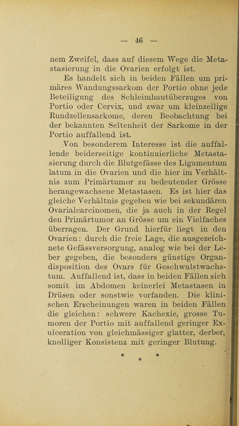 nem Zweifel, dass auf diesem Wege die Meta¬ stasierung in die Ovarien erfolgt ist. Es handelt sich in beiden Fällen um pri¬ märes Wandungssarkom der Portio ohne jede Beteiligung des Schleimhautüberzuges von Portio oder Cervix, und zwar um kleinzellige Rundzellensarkome, deren Beobachtung bei der bekannten Seltenheit der Sarkome in der Portio auffallend ist. Von besonderem Interesse ist die auffal¬ lende beiderseitige kontinuierliche Metasta¬ sierung durch die Blutgefässe des Ligamentum latum in die Ovarien und die hier im Verhält¬ nis zum Primärtumor zu bedeutender Grösse herangewachsene Metastasen. Es ist hier das gleiche Verhältnis gegeben wie bei sekundären Ovarialcarcinomen, die ja auch in der Regel den Primärtumor an Grösse um ein Vielfaches überragen. Der Grund hierfür liegt in den Ovarien: durch die freie Lage, die ausgezeich¬ nete GefässVersorgung, analog wie bei der Le¬ ber gegeben, die besonders günstige Organ¬ disposition des Ovars für Geschwulstwachs¬ tum. Auffallend ist, dass in beiden Fällen sich somit im Abdomen keinerlei Metastasen in Drüsen oder sonstwie vorfanden. Die klini¬ schen Erscheinungen waren in beiden Fällen die gleichen: schwere Kachexie, grosse Tu¬ moren der Portio mit auffallend geringer Ex- ulceration von gleichmässiger glatter, derber, knolliger Konsistenz mit geringer Blutung. * * *