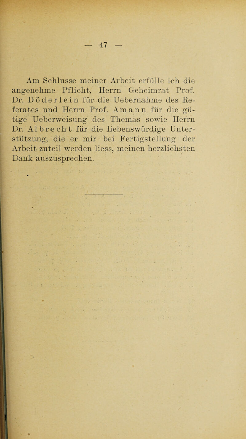Am Schlüsse meiner Arbeit erfülle ich die angenehme Pflicht, Herrn Geheimrat Prof. Dr. Död erlein für die Uebernahme des Re¬ ferates und Herrn Prof. Amann für die gü¬ tige Ueberweisung des Themas sowie Herrn Dr. Al brecht für die liebenswürdige Unter¬ stützung, die er mir bei Fertigstellung der Arbeit zuteil werden liess, meinen herzlichsten Dank auszusprechen. •!