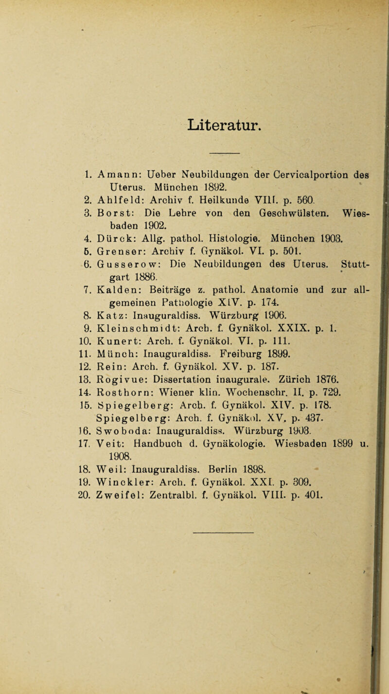 Literatur. 1. Amann: Ueber Neubildungen der Cervicalportion des Uterus. München 1892. 2. Ahlfeld: Archiv f. Heilkunde Vllf. p. 560. 3. Borst: Die Lehre von den Geschwülsten. Wies¬ baden 1902. 4. Dürck: Allg. pathol. Histologie. München 1903. 5. Grenser: Archiv f. Gynäkol. VI. p. 501. 6. Gusserow: Die Neubildungen des Uterus. Stutt¬ gart 1886. 7. Kalden: Beiträge z. pathol. Anatomie und zur all¬ gemeinen Pathologie XIV. p. 174. 8. Katz: Inauguraldiss. Würzburg 1906. 9. Kleinschmidt: Arch. f. Gynäkol. XXIX. p. 1. 10. Kunert: Arch. f. Gynäkol. VI. p. 111. 11. Münch: Inauguraldiss. Freiburg 1899. 12. Rein: Arch. f. Gynäkol. XV. p. 187. 13. Rogivue: Dissertation inaugurale. Zürich 1876. 14. Rosthorn: Wiener klin. Wochenschr. II. p. 729. 15. Spiegelberg: Arch. f. Gynäkol. XIV. p. 178. Spiegelberg: Arch. f. Gynäkol. XV. p. 437. 16. Swoboda: Inauguraldiss. Würzburg 1903. 17. Veit: Handbuch d. Gynäkologie. Wiesbaden 1899 u. 1908. 18. Weil: Inauguraldiss. Berlin 1898. 19. Win ekler: Arch. f. Gynäkol. XXI. p. 309. 20. Zweifel: Zentralbl. f. Gynäkol. VIII. p. 401.