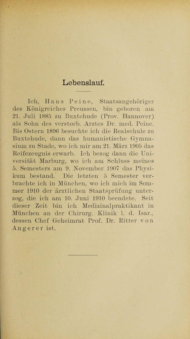 Lebenslauf. Ich, Hans Peine, Staatsangehöriger des Königreiches Preussen, bin geboren am 21. Juli 1885 zu Buxtehude (Prov. Hannover) als Sohn des verstorb. Arztes Dr. med. Peine. Bis Ostern 1896 besuchte ich die Realschule zu Buxtehude, dann das humanistische Gymna¬ sium zu Stade, wo ich mir am 21. März 1905 das Reifezeugnis erwarb. Ich bezog dann die Uni¬ versität Marburg, wo ich am Schluss meines 5. Semesters am 9. November 1907 das Physi¬ kum bestand. Die letzten 5 Semester ver¬ brachte ich in München, wo ich mich im Som¬ mer 1910 der ärztlichen Staatsprüfung unter¬ zog, die ich am 10. Juni 1910 beendete. Seit dieser Zeit bin ich Medizinalpraktikant in München an der Chirurg. Klinik 1. d. Isar., dessen Chef Geheimrat Prof. Dr. Ritter v o n Ang er er ist.