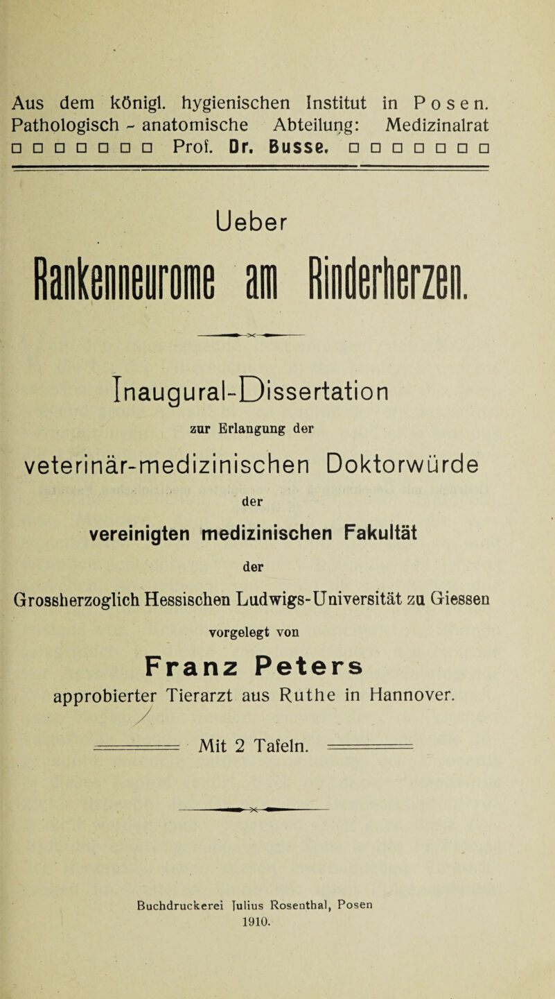 Aus dem königl. hygienischen Institut in Posen. Pathologisch - anatomische Abteilung: Medizinalrat □ □□□□□□ Prof. Dr. Busse. □□□□□□□ Lieber Inaugural-Dissertation zur Erlangung der veterinär-medizinischen Doktorwürde der vereinigten medizinischen Fakultät der Grossherzoglich Hessischen Ludwigs-Universität zu Giessen vorgelegt von Franz Peters approbierter Tierarzt aus Ruthe in Hannover. ===== Mit 2 Tafeln. ===== Buchdruckerei Julius Rosenthal, Posen 1910.