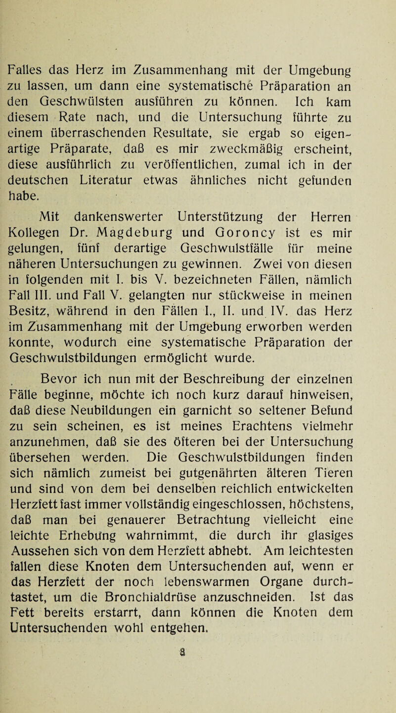 zu lassen, um dann eine systematische Präparation an den Geschwülsten ausführen zu können. Ich kam diesem Rate nach, und die Untersuchung führte zu einem überraschenden Resultate, sie ergab so eigen¬ artige Präparate, daß es mir zweckmäßig erscheint, diese ausführlich zu veröffentlichen, zumal ich in der deutschen Literatur etwas ähnliches nicht gefunden habe. Mit dankenswerter Unterstützung der Herren Kollegen Dr. Magdeburg und Goroncy ist es mir gelungen, fünf derartige Geschwulstfälle für meine näheren Untersuchungen zu gewinnen. Zwei von diesen in folgenden mit I. bis V. bezeichneten Fällen, nämlich Fall III. und Fall V. gelangten nur stückweise in meinen Besitz, während in den Fällen I., II. und IV. das Herz im Zusammenhang mit der Umgebung erworben werden konnte, wodurch eine systematische Präparation der Geschwulstbildungen ermöglicht wurde. Bevor ich nun mit der Beschreibung der einzelnen Fälle beginne, möchte ich noch kurz darauf hinweisen, daß diese Neubildungen ein garnicht so seltener Befund zu sein scheinen, es ist meines Erachtens vielmehr anzunehmen, daß sie des öfteren bei der Untersuchung übersehen werden. Die Geschwulstbildungen finden sich nämlich zumeist bei gutgenährten älteren Tieren und sind von dem bei denselben reichlich entwickelten Herzfett fast immer vollständig eingeschlossen, höchstens, daß man bei genauerer Betrachtung vielleicht eine leichte Erhebung wahrnimmt, die durch ihr glasiges Aussehen sich von dem Herzfett abhebt. Am leichtesten fallen diese Knoten dem Untersuchenden auf, wenn er das Herzfett der noch lebenswarmen Organe durch¬ tastet, um die Bronchialdrüse anzuschneiden. Ist das Fett bereits erstarrt, dann können die Knoten dem Untersuchenden wohl entgehen. a