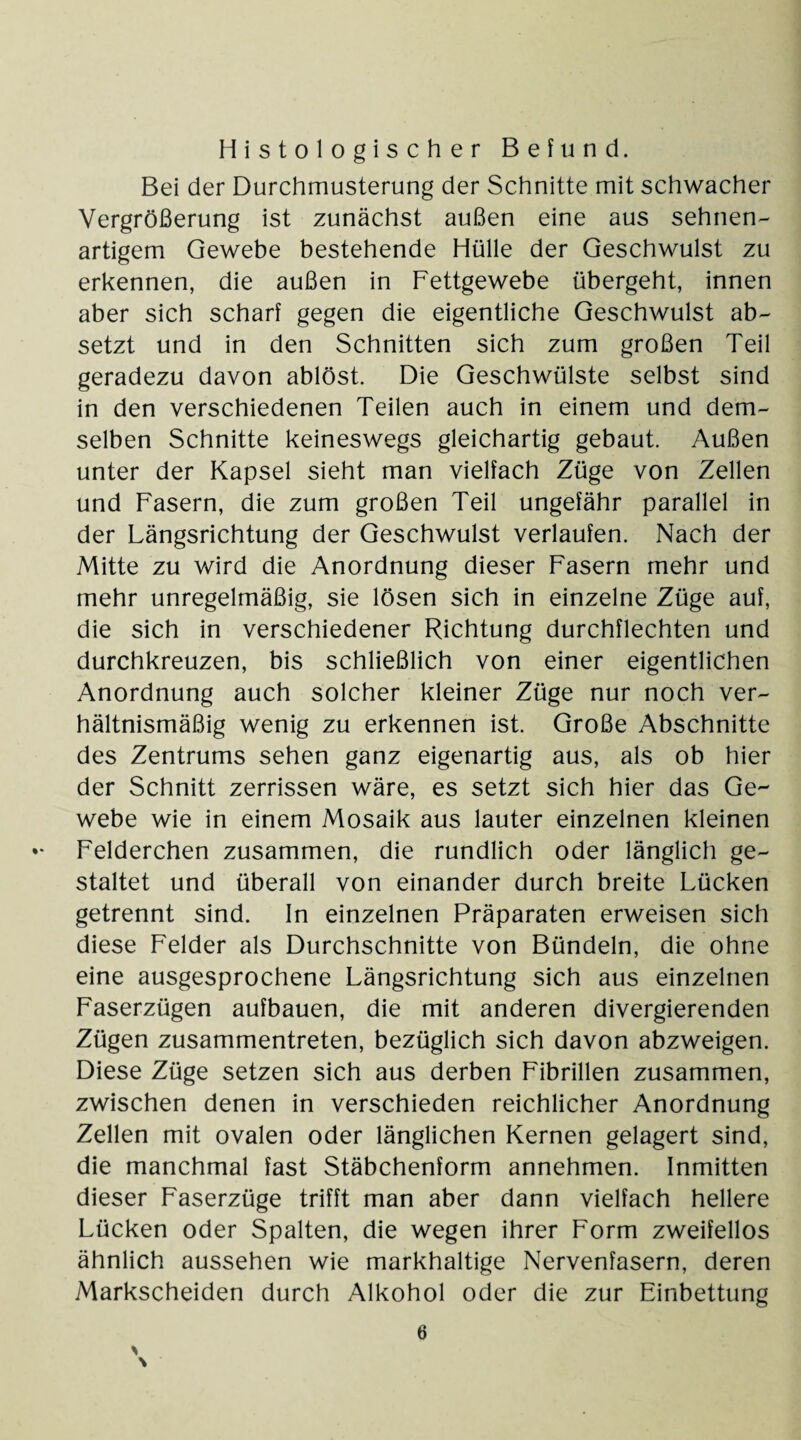 Histologischer Befund. Bei der Durchmusterung der Schnitte mit schwacher Vergrößerung ist zunächst außen eine aus sehnen¬ artigem Gewebe bestehende Hülle der Geschwulst zu erkennen, die außen in Fettgewebe übergeht, innen aber sich scharf gegen die eigentliche Geschwulst ab¬ setzt und in den Schnitten sich zum großen Teil geradezu davon ablöst. Die Geschwülste selbst sind in den verschiedenen Teilen auch in einem und dem¬ selben Schnitte keineswegs gleichartig gebaut. Außen unter der Kapsel sieht man vielfach Züge von Zellen und Fasern, die zum großen Teil ungefähr parallel in der Längsrichtung der Geschwulst verlaufen. Nach der Mitte zu wird die Anordnung dieser Fasern mehr und mehr unregelmäßig, sie lösen sich in einzelne Züge auf, die sich in verschiedener Richtung durchflechten und durchkreuzen, bis schließlich von einer eigentlichen Anordnung auch solcher kleiner Züge nur noch ver¬ hältnismäßig wenig zu erkennen ist. Große Abschnitte des Zentrums sehen ganz eigenartig aus, als ob hier der Schnitt zerrissen wäre, es setzt sich hier das Ge¬ webe wie in einem Mosaik aus lauter einzelnen kleinen Felderchen zusammen, die rundlich oder länglich ge¬ staltet und überall von einander durch breite Lücken getrennt sind. In einzelnen Präparaten erweisen sich diese Felder als Durchschnitte von Bündeln, die ohne eine ausgesprochene Längsrichtung sich aus einzelnen Faserzügen aufbauen, die mit anderen divergierenden Zügen zusammentreten, bezüglich sich davon abzweigen. Diese Züge setzen sich aus derben Fibrillen zusammen, zwischen denen in verschieden reichlicher Anordnung Zellen mit ovalen oder länglichen Kernen gelagert sind, die manchmal fast Stäbchenform annehmen. Inmitten dieser Faserzüge trifft man aber dann vielfach hellere Lücken oder Spalten, die wegen ihrer Form zweifellos ähnlich aussehen wie markhaltige Nervenfasern, deren Markscheiden durch Alkohol oder die zur Einbettung % \