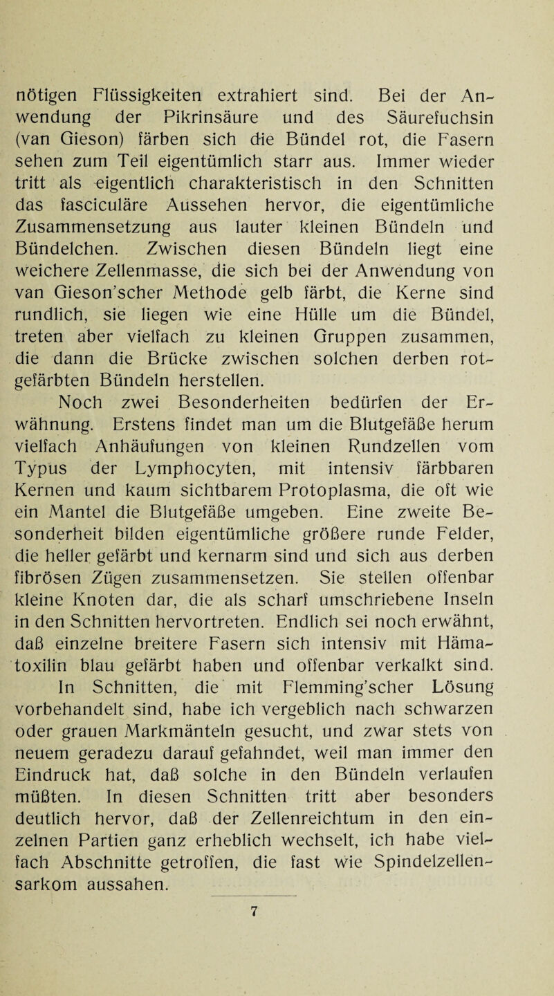 nötigen Flüssigkeiten extrahiert sind. Bei der An¬ wendung der Pikrinsäure und des Säurefuchsin (van Gieson) färben sich d-ie Bündel rot, die Fasern sehen zum Teil eigentümlich starr aus. Immer wieder tritt als eigentlich charakteristisch in den Schnitten das fasciculäre Aussehen hervor, die eigentümliche Zusammensetzung aus lauter kleinen Bündeln und Bündelchen. Zwischen diesen Bündeln liegt eine weichere Zellenmasse, die sich bei der Anwendung von van Gieson’scher Methode gelb färbt, die Kerne sind rundlich, sie liegen wie eine Hülle um die Bündel, treten aber vielfach zu kleinen Gruppen zusammen, die dann die Brücke zwischen solchen derben rot¬ gefärbten Bündeln herstellen. Noch zwei Besonderheiten bedürfen der Er¬ wähnung. Erstens findet man um die Blutgefäße herum vielfach Anhäufungen von kleinen Rundzellen vom Typus der Lymphocyten, mit intensiv färbbaren Kernen und kaum sichtbarem Protoplasma, die oft wie ein Mantel die Blutgefäße umgeben. Eine zweite Be¬ sonderheit bilden eigentümliche größere runde Felder, die heller gefärbt und kernarm sind und sich aus derben fibrösen Zügen zusammensetzen. Sie stellen offenbar kleine Knoten dar, die als scharf umschriebene Inseln in den Schnitten hervortreten. Endlich sei noch erwähnt, daß einzelne breitere Fasern sich intensiv mit Häma- toxilin blau gefärbt haben und offenbar verkalkt sind. In Schnitten, die mit Flemming’scher Lösung vorbehandelt sind, habe ich vergeblich nach schwarzen oder grauen Markmänteln gesucht, und zwar stets von neuem geradezu darauf gefahndet, weil man immer den Eindruck hat, daß solche in den Bündeln verlaufen müßten. In diesen Schnitten tritt aber besonders deutlich hervor, daß der Zellenreichtum in den ein¬ zelnen Partien ganz erheblich wechselt, ich habe viel¬ fach Abschnitte getroffen, die fast wie Spindelzellen¬ sarkom aussahen.