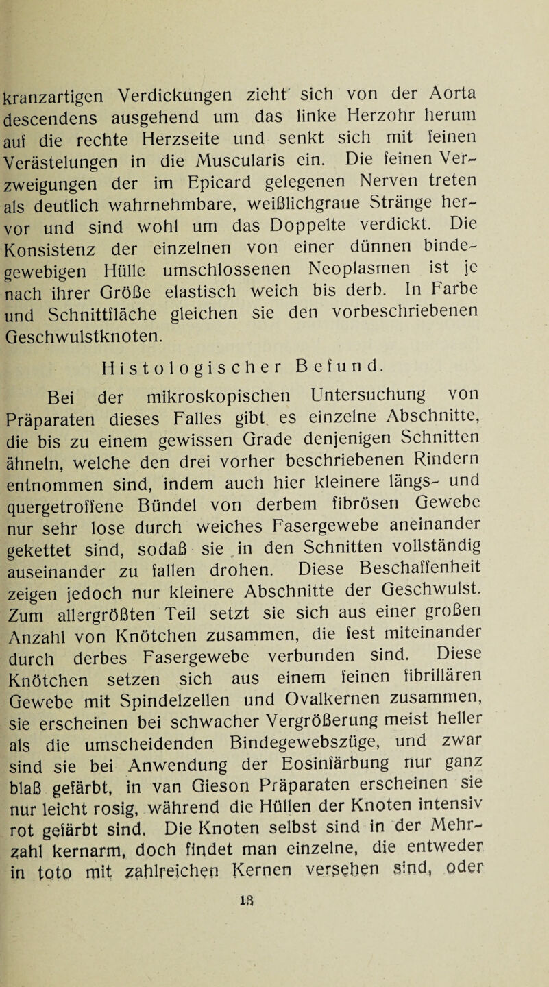 kranzartigen Verdickungen zieht' sich von der Aorta descendens ausgehend um das linke Herzohr herum auf die rechte Herzseite und senkt sich mit feinen Verästelungen in die Muscularis ein. Die feinen Ver¬ zweigungen der im Epicard gelegenen Nerven treten als deutlich wahrnehmbare, weißlichgraue Stränge her¬ vor und sind wohl um das Doppelte verdickt. Die Konsistenz der einzelnen von einer dünnen binde¬ gewebigen Hülle umschlossenen Neoplasmen ist je nach ihrer Größe elastisch weich bis derb. In Farbe und Schnittfläche gleichen sie den vorbeschriebenen Geschwulstknoten. Histologischer Befund. Bei der mikroskopischen Untersuchung von Präparaten dieses Falles gibt es einzelne Abschnitte, die bis zu einem gewissen Grade denjenigen Schnitten ähneln, welche den drei vorher beschriebenen Rindern entnommen sind, indem auch hier kleinere längs- und quergetroffene Bündel von derbem fibrösen Gewebe nur sehr lose durch weiches Fasergewebe aneinander gekettet sind, sodaß sie in den Schnitten vollständig auseinander zu fallen drohen. Diese Beschaffenheit zeigen jedoch nur kleinere Abschnitte der Geschwulst. Zum allergrößten Teil setzt sie sich aus einer großen Anzahl von Knötchen zusammen, die fest miteinander durch derbes Fasergewebe verbunden sind. Diese Knötchen setzen sich aus einem feinen fibrillären Gewebe mit Spindelzellen und Ovalkernen zusammen, sie erscheinen bei schwacher Vergrößerung meist heller als die umscheidenden Bindegewebszüge, und zwar sind sie bei Anwendung der Eosinfärbung nur ganz blaß gefärbt, in van Gieson Präparaten erscheinen sie nur leicht rosig, während die Hüllen der Knoten intensiv rot gefärbt sind. Die Knoten selbst sind in der Mehr¬ zahl kernarm, doch findet man einzelne, die entweder in toto mit zahlreichen Kernen versehen Sind, oder