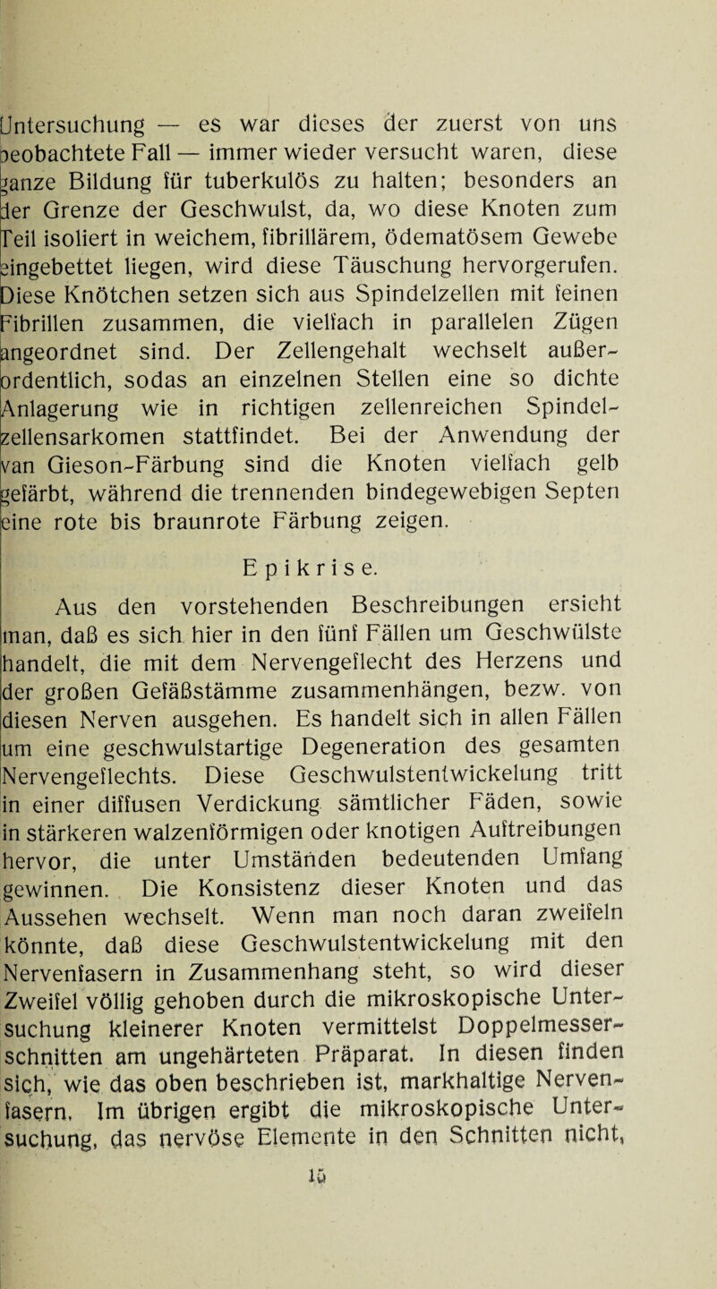 Untersuchung — es war dieses der zuerst von uns oeobachtete Fall — immer wieder versucht waren, diese ganze Bildung für tuberkulös zu halten; besonders an der Grenze der Geschwulst, da, wo diese Knoten zum Teil isoliert in weichem, fibrillärem, ödematösem Gewebe eingebettet liegen, wird diese Täuschung hervorgerufen. Diese Knötchen setzen sich aus Spindelzellen mit feinen Fibrillen zusammen, die vielfach in parallelen Zügen ungeordnet sind. Der Zellengehalt wechselt außer¬ ordentlich, sodas an einzelnen Stellen eine so dichte Anlagerung wie in richtigen zellenreichen Spindel¬ zellensarkomen stattfindet. Bei der Anwendung der van Gieson-Färbung sind die Knoten vielfach gelb gefärbt, während die trennenden bindegewebigen Septen eine rote bis braunrote Färbung zeigen. E p i k r i s e. Aus den vorstehenden Beschreibungen ersieht man, daß es sich hier in den fünf Fällen um Geschwülste handelt, die mit dem Nervengeflecht des Herzens und der großen Gefäßstämme Zusammenhängen, bezw. von diesen Nerven ausgehen. Es handelt sich in allen Fällen um eine geschwulstartige Degeneration des gesamten Nervengeflechts. Diese Geschwulstentwickelung tritt in einer diffusen Verdickung sämtlicher Fäden, sowie in stärkeren walzenförmigen oder knotigen Auftreibungen hervor, die unter Umständen bedeutenden Umfang gewinnen. Die Konsistenz dieser Knoten und das Aussehen wechselt. Wenn man noch daran zweifeln könnte, daß diese Geschwulstentwickelung mit den Nervenfasern in Zusammenhang steht, so wird dieser Zweifel völlig gehoben durch die mikroskopische Unter¬ suchung kleinerer Knoten vermittelst Doppelmesser¬ schnitten am ungehärteten Präparat. In diesen finden sich, wie das oben beschrieben ist, markhaltige Nerven¬ fasern, Im übrigen ergibt die mikroskopische Unter¬ suchung, das nervöse Elemente in den Schnitten nicht, ly