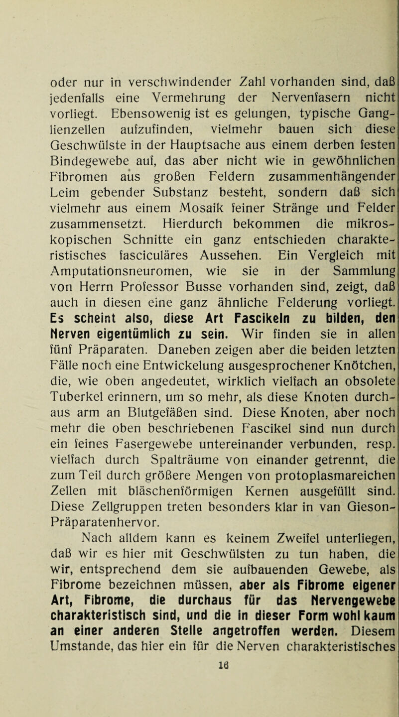 oder nur in verschwindender Zahl vorhanden sind, daß jedenfalls eine Vermehrung der Nervenfasern nicht vorliegt. Ebensowenig ist es gelungen, typische Gang¬ lienzellen aufzufinden, vielmehr bauen sich diese Geschwülste in der Hauptsache aus einem derben festen Bindegewebe auf, das aber nicht wie in gewöhnlichen Fibromen aus großen Feldern zusammenhängender Leim gebender Substanz besteht, sondern daß sich vielmehr aus einem Mosaik feiner Stränge und Felder zusammensetzt. Hierdurch bekommen die mikros¬ kopischen Schnitte ein ganz entschieden charakte¬ ristisches fasciculäres Aussehen. Ein Vergleich mit Amputationsneuromen, wie sie in der Sammlung von Herrn Professor Busse vorhanden sind, zeigt, daß auch in diesen eine ganz ähnliche Felderung vorliegt. Es scheint also, diese Art Fascikeln zu bilden, den Nerven eigentümlich zu sein. Wir finden sie in allen fünf Präparaten. Daneben zeigen aber die beiden letzten Fälle noch eine Entwickelung ausgesprochener Knötchen, die, wie oben angedeutet, wirklich vielfach an obsolete Tuberkel erinnern, um so mehr, als diese Knoten durch¬ aus arm an Blutgefäßen sind. Diese Knoten, aber noch mehr die oben beschriebenen Fascikel sind nun durch ein feines Fasergewebe untereinander verbunden, resp. vielfach durch Spalträume von einander getrennt, die zum Teil durch größere Mengen von protoplasmareichen Zellen mit bläschenförmigen Kernen ausgefüllt sind. Diese Zellgruppen treten besonders klar in van Gieson- Präparatenhervor. Nach alldem kann es keinem Zweifel unterliegen, daß wir es hier mit Geschwülsten zu tun haben, die wir, entsprechend dem sie aufbauenden Gewebe, als Fibrome bezeichnen müssen, aber als Fibrome eigener Art, Fibrome, die durchaus für das Nervengewebe charakteristisch sind, und die in dieser Form wohl kaum an einer anderen Stelle angetroffen werden. Diesem Umstande, das hier ein für die Nerven charakteristisches