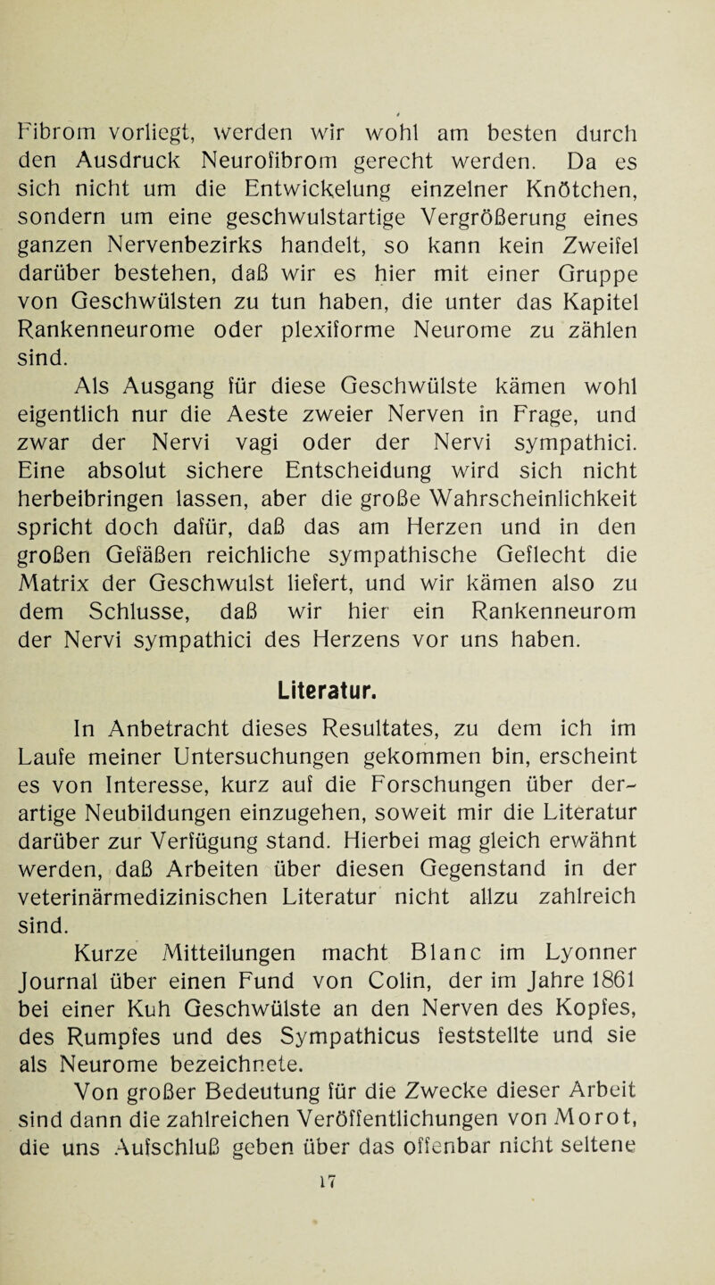 Fibrom vorliegt, werden wir wohl am besten durch den Ausdruck Neurofibrom gerecht werden. Da es sich nicht um die Entwickelung einzelner Knötchen, sondern um eine geschwulstartige Vergrößerung eines ganzen Nervenbezirks handelt, so kann kein Zweifel darüber bestehen, daß wir es hier mit einer Gruppe von Geschwülsten zu tun haben, die unter das Kapitel Rankenneurome oder plexiforme Neurome zu zählen sind. Als Ausgang für diese Geschwülste kämen wohl eigentlich nur die Aeste zweier Nerven in Frage, und zwar der Nervi vagi oder der Nervi sympathici. Eine absolut sichere Entscheidung wird sich nicht herbeibringen lassen, aber die große Wahrscheinlichkeit spricht doch dafür, daß das am Herzen und in den großen Gefäßen reichliche sympathische Geflecht die Matrix der Geschwulst liefert, und wir kämen also zu dem Schlüsse, daß wir hier ein Rankenneurom der Nervi sympathici des Herzens vor uns haben. Literatur. In Anbetracht dieses Resultates, zu dem ich im Laufe meiner Untersuchungen gekommen bin, erscheint es von Interesse, kurz auf die Forschungen über der¬ artige Neubildungen einzugehen, soweit mir die Literatur darüber zur Verfügung stand. Hierbei mag gleich erwähnt werden, daß Arbeiten über diesen Gegenstand in der veterinärmedizinischen Literatur nicht allzu zahlreich sind. Kurze Mitteilungen macht Blanc im Lyonner Journal über einen Fund von Colin, der im Jahre 1861 bei einer Kuh Geschwülste an den Nerven des Kopfes, des Rumpfes und des Sympathicus feststellte und sie als Neurome bezeichnete. Von großer Bedeutung für die Zwecke dieser Arbeit sind dann die zahlreichen Veröffentlichungen von Morot, die uns Aufschluß geben über das offenbar nicht seltene