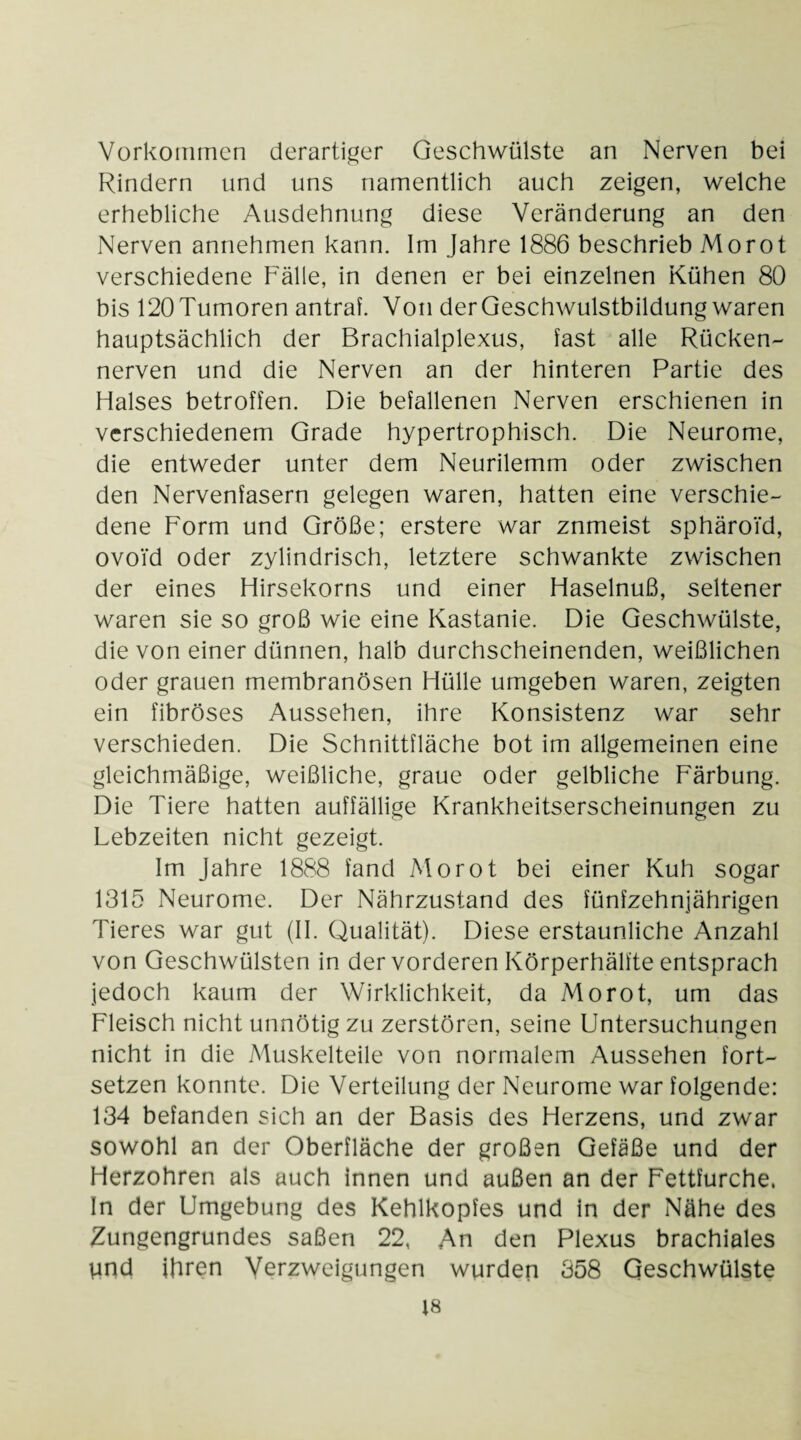 Vorkommen derartiger Geschwülste an Nerven bei Rindern und uns namentlich auch zeigen, welche erhebliche Ausdehnung diese Veränderung an den Nerven annehmen kann. Im Jahre 1886 beschrieb Morot verschiedene Fälle, in denen er bei einzelnen Kühen 80 bis 120 Tumoren antraf. Von der Geschwulstbildung waren hauptsächlich der Brachialplexus, fast alle Rücken- nerven und die Nerven an der hinteren Partie des Halses betroffen. Die befallenen Nerven erschienen in verschiedenem Grade hypertrophisch. Die Neurome, die entweder unter dem Neurilemm oder zwischen den Nervenfasern gelegen waren, hatten eine verschie¬ dene Form und Größe; erstere war znmeist sphäroid, ovoi'd oder zylindrisch, letztere schwankte zwischen der eines Hirsekorns und einer Haselnuß, seltener waren sie so groß wie eine Kastanie. Die Geschwülste, die von einer dünnen, halb durchscheinenden, weißlichen oder grauen membranösen Hülle umgeben waren, zeigten ein fibröses Aussehen, ihre Konsistenz war sehr verschieden. Die Schnittfläche bot im allgemeinen eine gleichmäßige, weißliche, graue oder gelbliche Färbung. Die Tiere hatten auffällige Krankheitserscheinungen zu Lebzeiten nicht gezeigt. Im Jahre 1888 fand Morot bei einer Kuh sogar 1315 Neurome. Der Nährzustand des fünfzehnjährigen Tieres war gut (II. Qualität). Diese erstaunliche Anzahl von Geschwülsten in der vorderen Körperhälfte entsprach jedoch kaum der Wirklichkeit, da Morot, um das Fleisch nicht unnötig zu zerstören, seine Untersuchungen nicht in die Muskelteile von normalem Aussehen fort¬ setzen konnte. Die Verteilung der Neurome war folgende: 134 befanden sich an der Basis des Herzens, und zwar sowohl an der Oberfläche der großen Gefäße und der Herzohren als auch innen und außen an der Fettfurche, In der Umgebung des Kehlkopfes und in der Nähe des Zungengrundes saßen 22, An den Plexus brachiales Vind ihren Verzweigungen wurden 358 Geschwülste