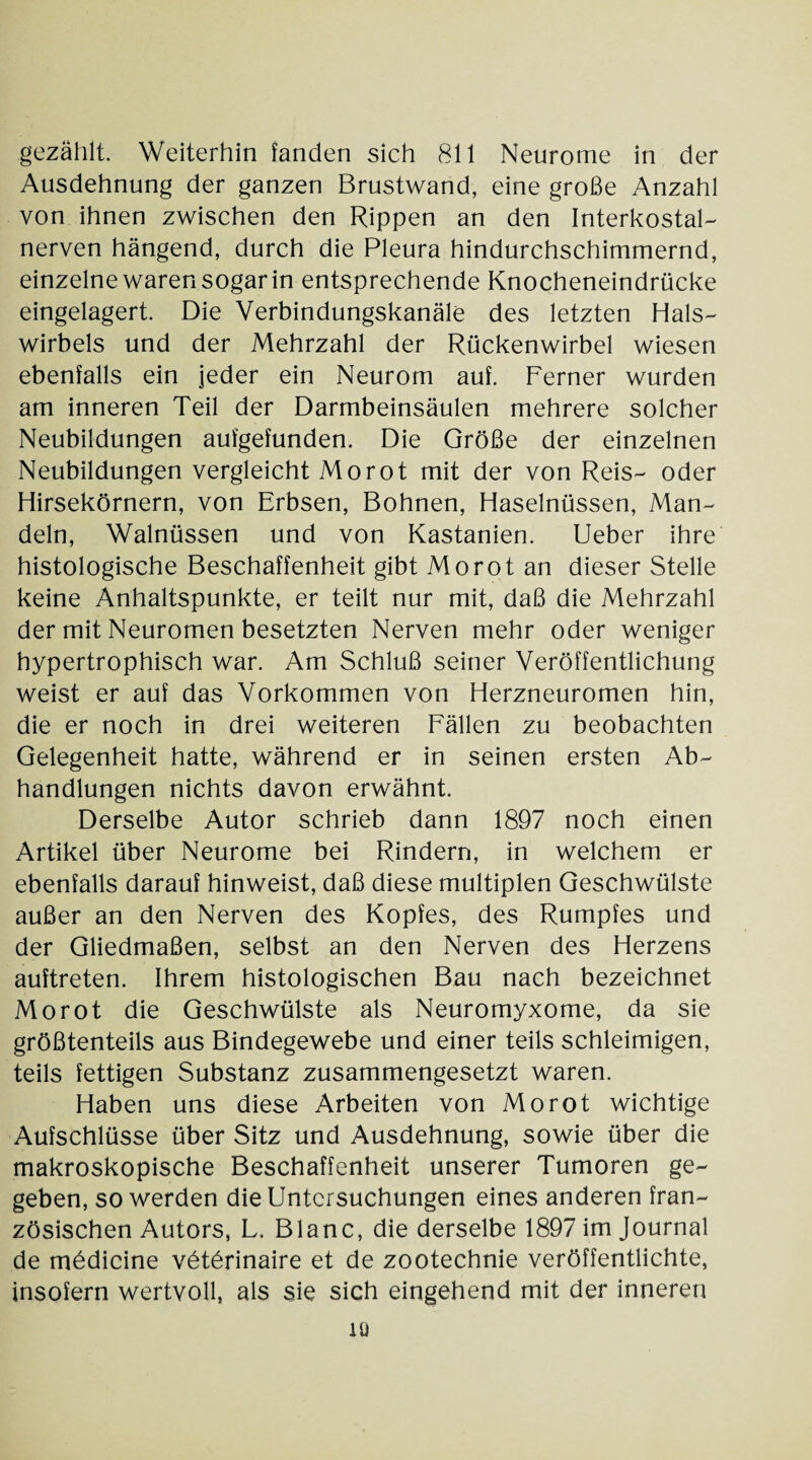 gezählt. Weiterhin fanden sich 811 Neurome in der Ausdehnung der ganzen Brustwand, eine große Anzahl von ihnen zwischen den Rippen an den Interkostal- nerven hängend, durch die Pleura hindurchschimmernd, einzelne waren sogar in entsprechende Knocheneindrücke eingelagert. Die Verbindungskanäle des letzten Hals¬ wirbels und der Mehrzahl der Rückenwirbel wiesen ebenfalls ein jeder ein Neurom auf. Ferner wurden am inneren Teil der Darmbeinsäulen mehrere solcher Neubildungen aufgefunden. Die Größe der einzelnen Neubildungen vergleicht Morot mit der von Reis- oder Hirsekörnern, von Erbsen, Bohnen, Haselnüssen, Man¬ deln, Walnüssen und von Kastanien. Ueber ihre histologische Beschaffenheit gibt Morot an dieser Stelle keine Anhaltspunkte, er teilt nur mit, daß die Mehrzahl der mit Neuromen besetzten Nerven mehr oder weniger hypertrophisch war. Am Schluß seiner Veröffentlichung weist er auf das Vorkommen von Herzneuromen hin, die er noch in drei weiteren Fällen zu beobachten Gelegenheit hatte, während er in seinen ersten Ab¬ handlungen nichts davon erwähnt. Derselbe Autor schrieb dann 1897 noch einen Artikel über Neurome bei Rindern, in welchem er ebenfalls darauf hinweist, daß diese multiplen Geschwülste außer an den Nerven des Kopfes, des Rumpfes und der Gliedmaßen, selbst an den Nerven des Herzens auftreten. Ihrem histologischen Bau nach bezeichnet Morot die Geschwülste als Neuromyxome, da sie größtenteils aus Bindegewebe und einer teils schleimigen, teils fettigen Substanz zusammengesetzt waren. Haben uns diese Arbeiten von Morot wichtige Aufschlüsse über Sitz und Ausdehnung, sowie über die makroskopische Beschaffenheit unserer Tumoren ge¬ geben, so werden die Untersuchungen eines anderen fran¬ zösischen Autors, L. Blanc, die derselbe 1897 im Journal de mödicine vötörinaire et de zootechnie veröffentlichte, insofern wertvoll, als sie sich eingehend mit der inneren iü