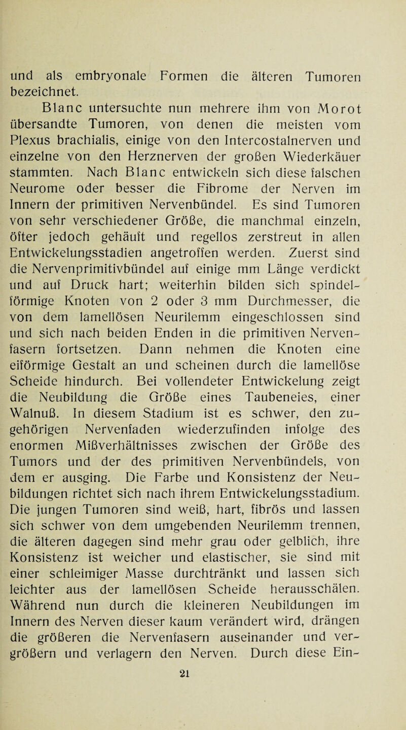 und als embryonale Formen die älteren Tumoren bezeichnet. Blanc untersuchte nun mehrere ihm von Morot übersandte Tumoren, von denen die meisten vom Plexus brachialis, einige von den Intercostalnerven und einzelne von den Herznerven der großen Wiederkäuer stammten. Nach Blanc entwickeln sich diese falschen Neurome oder besser die Fibrome der Nerven im Innern der primitiven Nervenbündel. Es sind Tumoren von sehr verschiedener Größe, die manchmal einzeln, öfter jedoch gehäuft und regellos zerstreut in allen Entwickelungsstadien angetroffen werden. Zuerst sind die Nervenprimitivbündel auf einige mm Länge verdickt und auf Druck hart; weiterhin bilden sich spindel¬ förmige Knoten von 2 oder 3 mm Durchmesser, die von dem lamellösen Neurilemm eingeschlossen sind und sich nach beiden Enden in die primitiven Nerven¬ fasern fortsetzen. Dann nehmen die Knoten eine eiförmige Gestalt an und scheinen durch die lamellöse Scheide hindurch. Bei vollendeter Entwickelung zeigt die Neubildung die Größe eines Taubeneies, einer Walnuß. In diesem Stadium ist es schwer, den zu¬ gehörigen Nervenfaden wiederzufinden infolge des enormen Mißverhältnisses zwischen der Größe des Tumors und der des primitiven Nervenbündels, von dem er ausging. Die Farbe und Konsistenz der Neu¬ bildungen richtet sich nach ihrem Entwickelungsstadium. Die jungen Tumoren sind weiß, hart, fibrös und lassen sich schwer von dem umgebenden Neurilemm trennen, die älteren dagegen sind mehr grau oder gelblich, ihre Konsistenz ist weicher und elastischer, sie sind mit einer schleimiger Masse durchtränkt und lassen sich leichter aus der lamellösen Scheide herausschälen. Während nun durch die kleineren Neubildungen im Innern des Nerven dieser kaum verändert wird, drängen die größeren die Nervenfasern auseinander und ver¬ größern und verlagern den Nerven. Durch diese Ein-