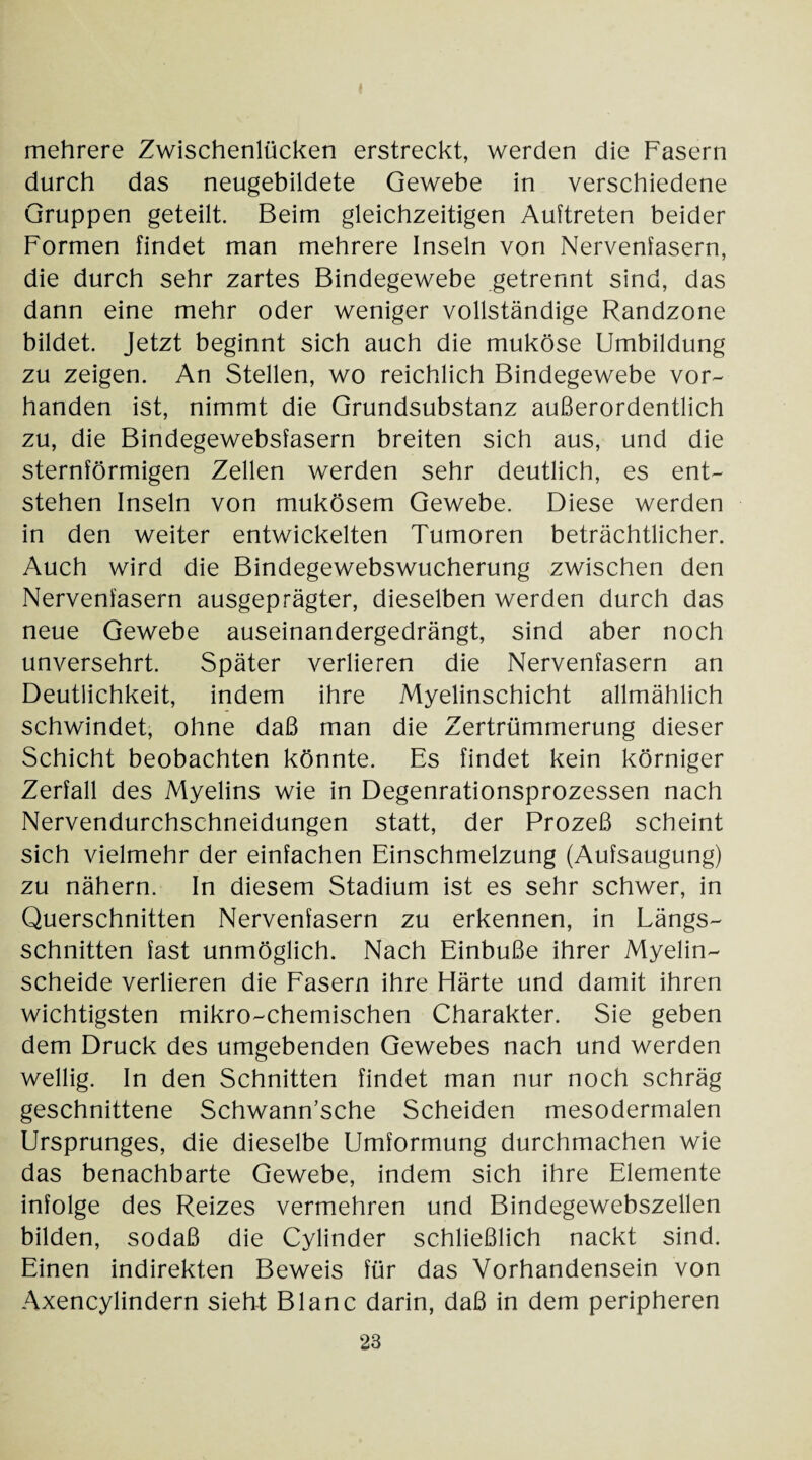 mehrere Zwischenlücken erstreckt, werden die Fasern durch das neugebildete Gewebe in verschiedene Gruppen geteilt. Beim gleichzeitigen Auftreten beider Formen findet man mehrere Inseln von Nervenfasern, die durch sehr zartes Bindegewebe getrennt sind, das dann eine mehr oder weniger vollständige Randzone bildet. Jetzt beginnt sich auch die muköse Umbildung zu zeigen. An Stellen, wo reichlich Bindegewebe vor¬ handen ist, nimmt die Grundsubstanz außerordentlich zu, die Bindegewebsfasern breiten sich aus, und die sternförmigen Zellen werden sehr deutlich, es ent¬ stehen Inseln von mukösem Gewebe. Diese werden in den weiter entwickelten Tumoren beträchtlicher. Auch wird die Bindegewebswucherung zwischen den Nervenfasern ausgeprägter, dieselben werden durch das neue Gewebe auseinandergedrängt, sind aber noch unversehrt. Später verlieren die Nervenfasern an Deutlichkeit, indem ihre Myelinschicht allmählich schwindet, ohne daß man die Zertrümmerung dieser Schicht beobachten könnte. Es findet kein körniger Zerfall des Myelins wie in Degenrationsprozessen nach Nervendurchschneidungen statt, der Prozeß scheint sich vielmehr der einfachen Einschmelzung (Aufsaugung) zu nähern. In diesem Stadium ist es sehr schwer, in Querschnitten Nervenfasern zu erkennen, in Längs¬ schnitten fast unmöglich. Nach Einbuße ihrer Myelin¬ scheide verlieren die Fasern ihre Härte und damit ihren wichtigsten mikro-chemischen Charakter. Sie geben dem Druck des umgebenden Gewebes nach und werden wellig. In den Schnitten findet man nur noch schräg geschnittene Schwann’sche Scheiden mesodermalen Ursprunges, die dieselbe Umformung durchmachen wie das benachbarte Gewebe, indem sich ihre Elemente infolge des Reizes vermehren und Bindegewebszellen bilden, sodaß die Cylinder schließlich nackt sind. Einen indirekten Beweis für das Vorhandensein von Axencylindern sieht Blanc darin, daß in dem peripheren