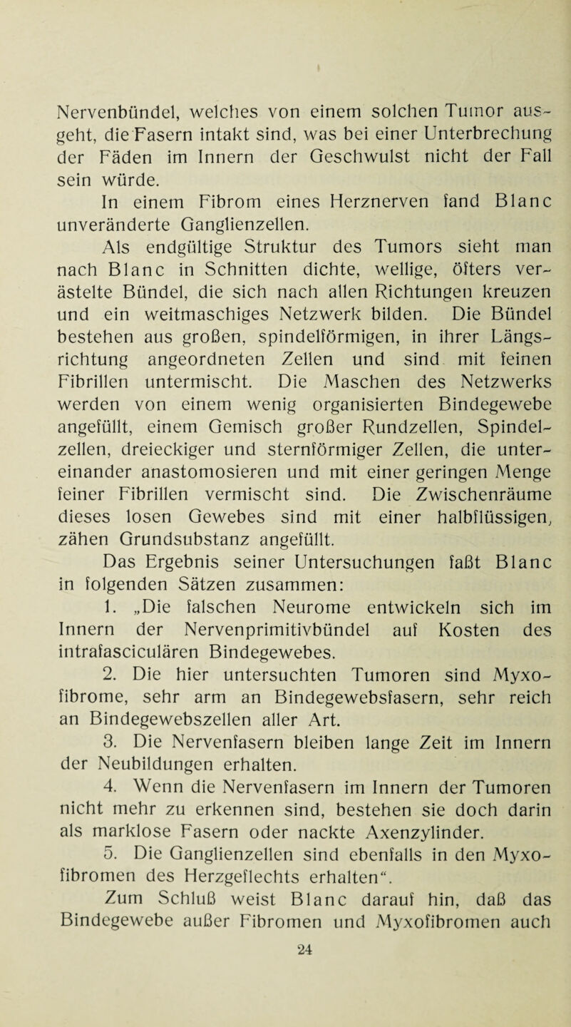 Nervenbündel, welches von einem solchen Tumor aus¬ geht, die Fasern intakt sind, was bei einer Unterbrechung der Fäden im Innern der Geschwulst nicht der Fall sein würde. In einem Fibrom eines Herznerven fand Blanc unveränderte Ganglienzellen. Als endgültige Struktur des Tumors sieht man nach Blanc in Schnitten dichte, wellige, öfters ver¬ ästelte Bündel, die sich nach allen Richtungen kreuzen und ein weitmaschiges Netzwerk bilden. Die Bündel bestehen aus großen, spindelförmigen, in ihrer Längs¬ richtung angeordneten Zellen und sind mit feinen Fibrillen untermischt. Die Maschen des Netzwerks werden von einem wenig organisierten Bindegewebe angefüllt, einem Gemisch großer Rundzellen, Spindel¬ zellen, dreieckiger und sternförmiger Zellen, die unter¬ einander anastomosieren und mit einer geringen Menge feiner Fibrillen vermischt sind. Die Zwischenräume dieses losen Gewebes sind mit einer halbflüssigen, zähen Grundsubstanz angefüllt. Das Ergebnis seiner Untersuchungen faßt Blanc in folgenden Sätzen zusammen: 1. „Die falschen Neurome entwickeln sich im Innern der Nervenprimitivbündel auf Kosten des intrafasciculären Bindegewebes. 2. Die hier untersuchten Tumoren sind Myxo- fibrome, sehr arm an Bindegewebsfasern, sehr reich an Bindegewebszellen aller Art. 3. Die Nervenfasern bleiben lange Zeit im Innern der Neubildungen erhalten. 4. Wenn die Nervenfasern im Innern der Tumoren nicht mehr zu erkennen sind, bestehen sie doch darin als marklose Fasern oder nackte Axenzylinder. 5. Die Ganglienzellen sind ebenfalls in den Myxo- fibromen des Herzgeflechts erhalten“. Zum Schluß weist Blanc darauf hin, daß das Bindegewebe außer Fibromen und Myxofibromen auch