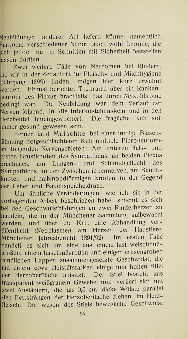 Neubildungen anderer Art liefern könne, namentlich Sarkome verschiedener Natur, auch wohl Lipome, die >ich jedoch nur in Schnitten mit Sicherheit feststellen assen dürften. Zwei weitere Fälle von Neuromen bei Rindern, die wir in der Zeitschrift für Fleisch- und Milchhygiene Jahrgang 1899) finden, mögen hier kurz erwähnt werden. Einmal berichtet Tiemann über ein Ranken¬ neurom des Plexus brachialis, das durch Myxofibrome nedingt war. Die Neubildung war dem Verlauf der Nerven folgend, in die Interkostalmuskeln und in den Herzbeutel hineingewuchert. Die fragliche Kuh soll immer gesund gewesen sein. Ferner fand Matschke bei einer infolge Blasen- iähmung notgeschlachteten Kuh multiple Fibroneurome an folgenden Nervengebieten: Am unteren Hals- und ersten Brustknoten des Sympathicus, an beiden Plexus brachiales, am Lungen- und Schlundgeflecht des Sympathicus, an den Zwischenrippennerven, am Bauch- knoten und halbmondförmigen Knoten in der Gegend ;der Leber und Bauchspeicheldrüse. Um ähnliche Veränderungen, wie ich sie in der vorliegenden Arbeit beschrieben habe, scheint es sich bei den Geschwulstbildungen an zwei Rinderherzen zu handeln, die in der Münchener Sammlung aufbewahrt werden, und über die Kitt eine Abhandlung ver¬ öffentlicht (Neoplasmen am Herzen der Haustiere, Münchener Jahresbericht 1891/92). Im ersten Falle handelt es sich um eine aus einem fast welschnu߬ großen, einem haselnußgroßen und einigen erbsengroßen rundlichen Lappen zusammengesetzte Geschwulst, die mit einem etwa bleistiftstarken einige mm hohen Stiel der Herzoberfläche aufsitzt. Der Stiel besteht aus transparent weißgrauem Gewebe und verliert sich mit zwei Ausläufern, die als 0,5 cm dicke Wülste parallel den Fettsträngen der Herzoberfläche ziehen, im Herz¬ fleisch. Die wegen des Stiels bewegliche Geschwulst