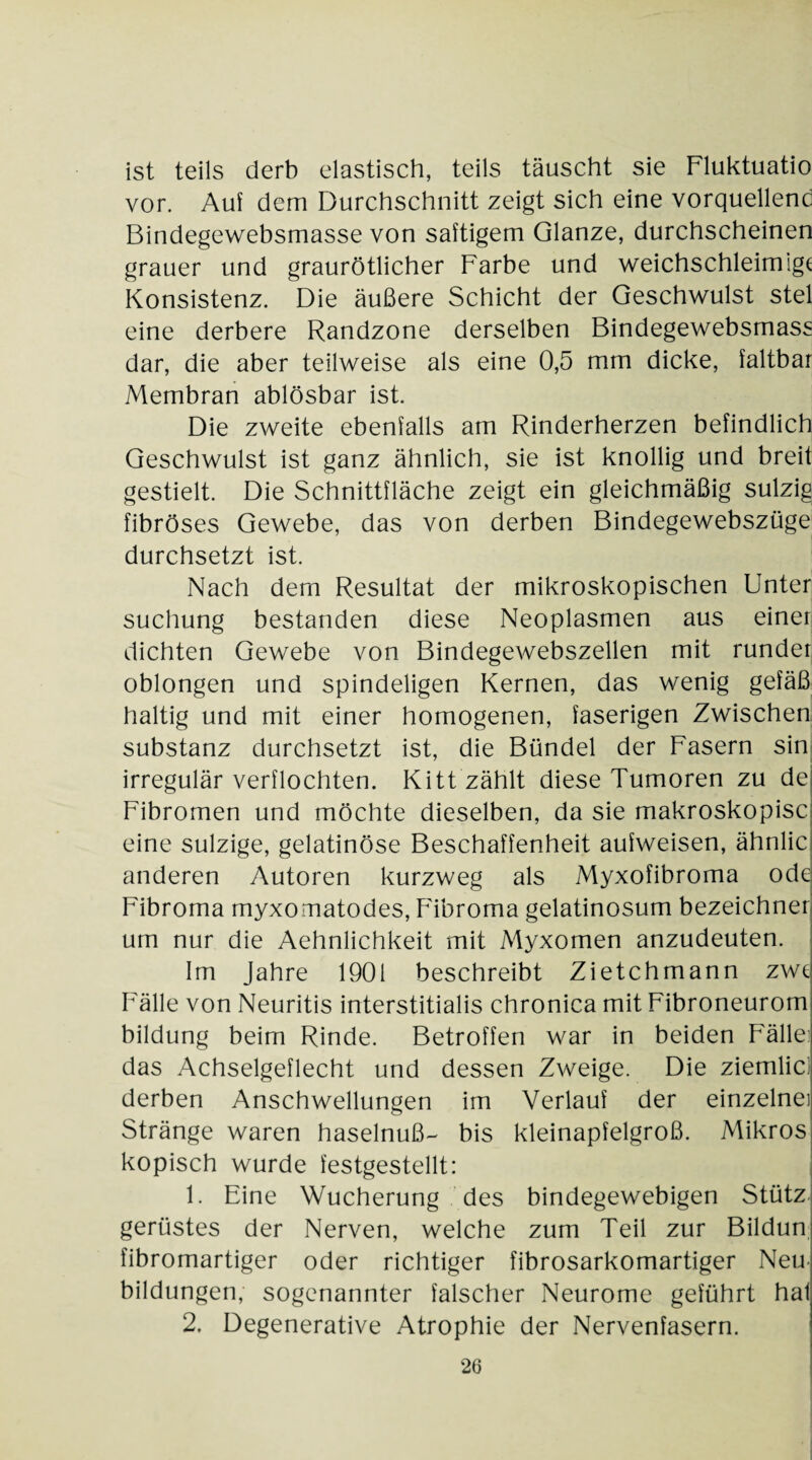 ist teils derb elastisch, teils täuscht sie Fluktuatio vor. Auf dem Durchschnitt zeigt sich eine vorquellenc Bindegewebsmasse von saftigem Glanze, durchscheinen grauer und graurötlicher Farbe und weichschleimigt Konsistenz. Die äußere Schicht der Geschwulst stel eine derbere Randzone derselben Bindegewebsmass dar, die aber teilweise als eine 0,5 mm dicke, faltbar Membran ablösbar ist. Die zweite ebenfalls am Rinderherzen befindlich Geschwulst ist ganz ähnlich, sie ist knollig und breit gestielt. Die Schnittfläche zeigt ein gleichmäßig sulzig fibröses Gewebe, das von derben Bindegewebszüge durchsetzt ist. Nach dem Resultat der mikroskopischen Unter suchung bestanden diese Neoplasmen aus einer dichten Gewebe von Bindegewebszellen mit runder oblongen und spindeligen Kernen, das wenig gefäß haltig und mit einer homogenen, faserigen Zwischen Substanz durchsetzt ist, die Bündel der Fasern sin irregulär verflochten. Kitt zählt diese Tumoren zu de Fibromen und möchte dieselben, da sie makroskopisc eine sulzige, gelatinöse Beschaffenheit aufweisen, ähnlic anderen Autoren kurzweg als Myxofibroma ode Fibroma myxomatodes, Fibroma gelatinosum bezeichner um nur die Aehnlichkeit mit Myxomen anzudeuten. Im Jahre 1901 beschreibt Zietchmann zwe Fälle von Neuritis interstitialis chronica mit Fibroneurom bildung beim Rinde. Betroffen war in beiden Fällei das Achselgeflecht und dessen Zweige. Die ziemlici derben Anschwellungen im Verlauf der einzelne! Stränge waren haselnuß- bis kleinapfelgroß. Mikros kopisch wurde festgestellt: 1. Eine Wucherung des bindegewebigen Stütz gerüstes der Nerven, welche zum Teil zur Bildun fibromartiger oder richtiger fibrosarkomartiger Neu¬ bildungen, sogenannter falscher Neurome geführt hal 2. Degenerative Atrophie der Nervenfasern.