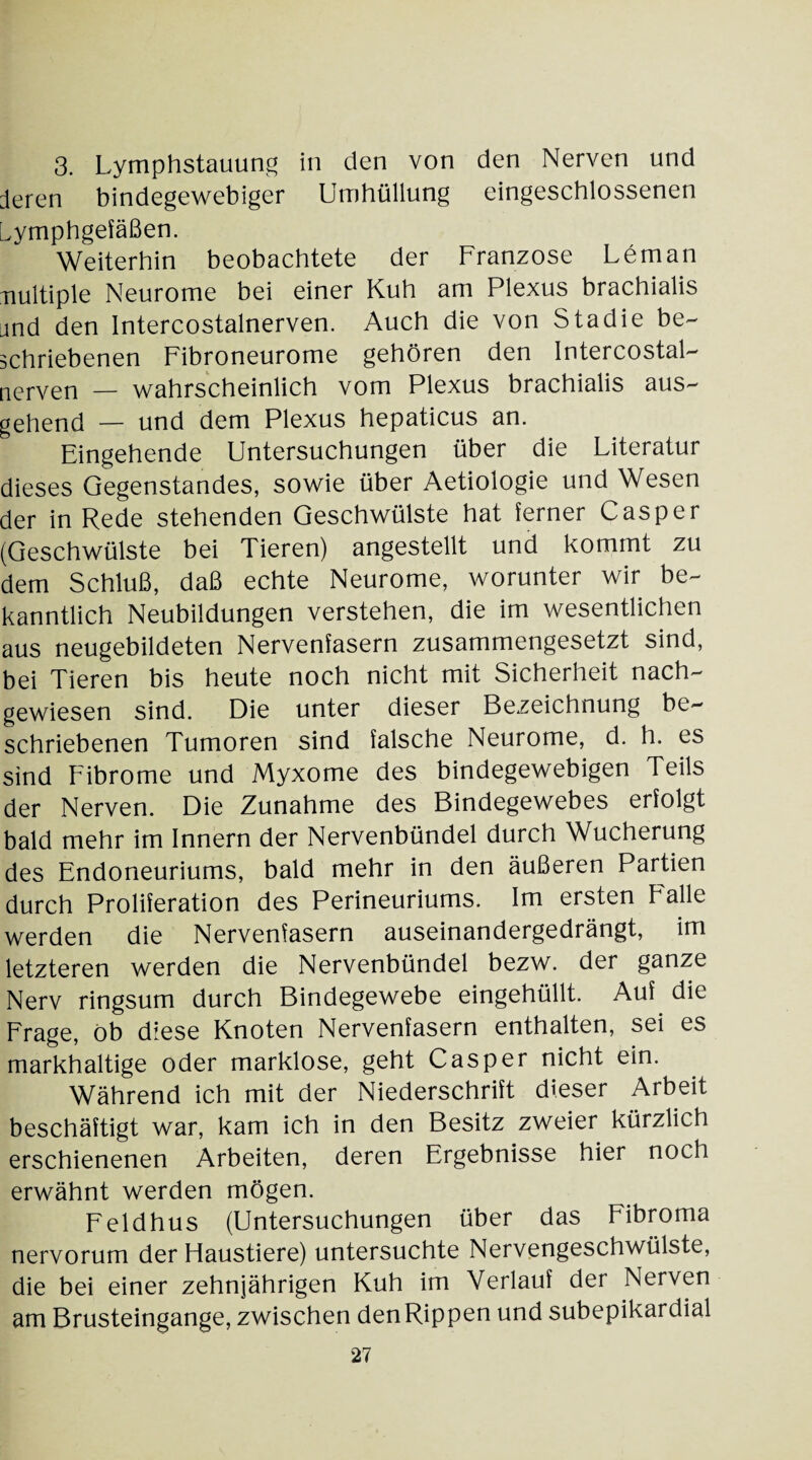 3. Uymphstauung in den von den Nerven und deren bindegewebiger Umhüllung eingeschlossenen Lymphgefäßen. Weiterhin beobachtete der Franzose Leman multiple Neurome bei einer Kuh am Plexus brachialis and den Intercostalnerven. Auch die von Stadie be¬ schriebenen Fibroneurome gehören den Intercostal- nerven _ wahrscheinlich vom Plexus brachialis aus¬ gehend — und dem Plexus hepaticus an. Eingehende Untersuchungen über die Uiteratur dieses Gegenstandes, sowie über Aetiologie und Wesen der in Rede stehenden Geschwülste hat ferner Casper (Geschwülste bei Tieren) angestellt und kommt zu dem Schluß, daß echte Neurome, worunter wir be¬ kanntlich Neubildungen verstehen, die im wesentlichen aus neugebildeten Nervenfasern zusammengesetzt sind, bei Tieren bis heute noch nicht mit Sicherheit nach¬ gewiesen sind. Die unter dieser Bezeichnung be¬ schriebenen Tumoren sind falsche Neurome, d. h. es sind Fibrome und Myxome des bindegewebigen Teils der Nerven. Die Zunahme des Bindegewebes erfolgt bald mehr im Innern der Nervenbündel durch Wucherung des Endoneuriums, bald mehr in den äußeren Partien durch Proliferation des Perineuriums. Im ersten Falle werden die Nervenfasern auseinandergedrängt, im letzteren werden die Nervenbündel bezw. der ganze Nerv ringsum durch Bindegewebe eingehüllt. Auf die Frage, ob diese Knoten Nervenfasern enthalten, sei es markhaltige oder marklose, geht Casper nicht ein. Während ich mit der Niederschrift dieser Arbeit beschäftigt war, kam ich in den Besitz zweier kürzlich erschienenen Arbeiten, deren Ergebnisse hier noch erwähnt werden mögen. Feldhus (Untersuchungen über das Fibroma nervorum der Haustiere) untersuchte Nervengeschwülste, die bei einer zehnjährigen Kuh im Verlauf der Nerven am Brusteingange, zwischen den Rippen und subepikardial