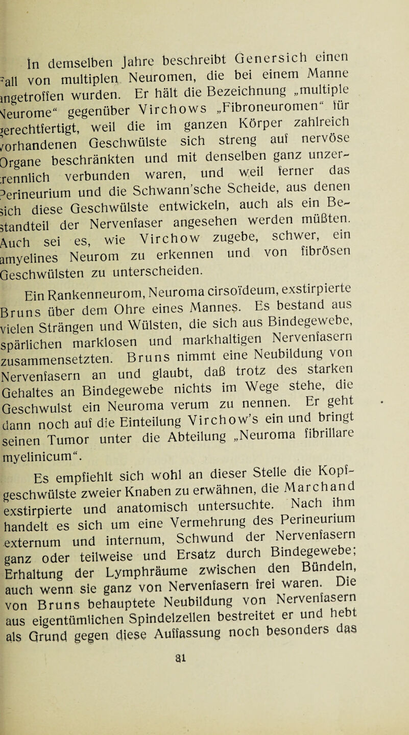 ln demselben Jahre beschreibt Genersich einen 'all von multiplen Neuromen, die bei einem Manne ingetroffen wurden. Er hält die Bezeichnung „multiple «jeurome“ gegenüber Virchows „Fibroneuromen“ lur ^rechtfertigt, weil die im ganzen Körper zahlreich Vorhandenen Geschwülste sich streng auf nervöse Organe beschränkten und mit denselben ganz unzer- ;rennlich verbunden waren, und weil ferner das 3erineurium und die Schwann’sche Scheide, aus denen ;ich diese Geschwülste entwickeln, auch als ein Be¬ standteil der Nervenfaser angesehen werden müßten. Auch sei es, wie Virchow zugebe, schwer, ein amyelines Neurom zu erkennen und von fibrösen Geschwülsten zu unterscheiden. Ein Rankenneurom, Neuroma cirsoideum, exstirpierte Bruns über dem Ohre eines Mannes. Es bestand aus vielen Strängen und Wülsten, die sich aus Bindegewebe, spärlichen marklosen und markhaltigen Nervenfasern zusammensetzten. Bruns nimmt eine Neubildung von Nervenfasern an und glaubt, daß trotz des star en Gehaltes an Bindegewebe nichts im Wege stehe, die Geschwulst ein Neuroma verum zu nennen. Er geht dann noch auf die Einteilung Virchow’s ein und bringt seinen Tumor unter die Abteilung „Neuroma fibrilläre myelinicum“. Es empfiehlt sich wohl an dieser Stelle die Kopf- geschwülste zweier Knaben zu erwähnen, die Marchand exstirpierte und anatomisch untersuchte. Nach ihm handelt es sich um eine Vermehrung des Perineurium externum und internum, Schwund der Nervenfasern ganz oder teilweise und Ersatz durch Bindegewebe, Erhaltung der Lymphräume zwischen den Bündeln, auch wenn sie ganz von Nervenfasern frei waren. Die von Bruns behauptete Neubildung von Nervenfasern aus eigentümlichen Spindelzellen bestreitet er und hebt als Grund gegen diese Auffassung noch besonders das at