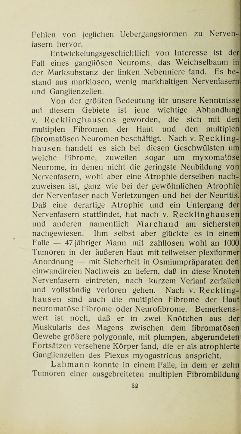 Fehlen von jeglichen Uebergangsformen zu Nerven¬ fasern hervor. Entwickelungsgeschichtlich von Interesse ist der Fall eines gangliösen Neuroms, das Weichselbaum in der Marksubstanz der linken Nebenniere fand. Es be¬ stand aus marklosen, wenig markhaltigen Nervenfasern und Ganglienzellen. Von der größten Bedeutung für unsere Kenntnisse auf diesem Gebiete ist jene wichtige Abhandlung v. Recklinghausens geworden, die sich mit den multiplen Fibromen der Haut und den multiplen fibromatösen Neuromen beschäftigt. Nach v. Reckling¬ hausen handelt es sich bei diesen Geschwülsten um weiche Fibrome, zuweilen sogar um myxomatöse Neurome, in denen nicht die geringste Neubildung von Nervenfasern, wohl aber eine Atrophie derselben nach¬ zuweisen ist, ganz wie bei der gewöhnlichen Atrophie der Nervenfaser nach Verletzungen und bei der Neuritis, i Daß eine derartige Atrophie und ein Untergang der Nervenfasern stattfindet, hat nach v. Recklinghausen und anderen namentlich Marchand am sichersten nachgewiesen. Ihm selbst aber glückte es in einem Falle — 47 jähriger Mann mit zahllosen wohl an 1000 Tumoren in der äußeren Haut mit teilweiser plexiformer Anordnung — mit Sicherheit in Osmiumpräparaten den einwandfreien Nachweis zu liefern, daß in diese Knoten Nervenfasern eintreten, nach kurzem Verlauf zerfallen und vollständig verloren gehen. Nach v. Reckling-, hausen sind auch die multiplen Fibrome der Haut neuromatöse Fibrome oder Neurofibrome. Bemerkens¬ wert ist noch, daß er in zwei Knötchen aus der Muskularis des Magens zwischen dem fibromatösen Gewebe größere polygonale, mit plumpen, abgerundeten Fortsätzen versehene Körper fand, die er als atrophierte Ganglienzellen des Plexus myogastricus anspricht. Lah mann konnte in einem Falle, in dem er zehn Tumoren einer ausgebreiteten multiplen Fibrombildung