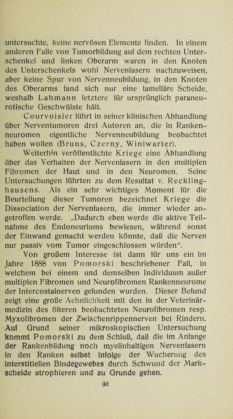 untersuchte, keine nervösen Elemente finden. In einem anderen Falle von Tumorbildung auf dem rechten Unter¬ schenkel und linken Oberarm waren in den Knoten des Unterschenkels wohl Nervenfasern nachzuweisen, aber keine Spur von Nervenneubildung, in den Knoten des Oberarms fand sich nur eine lamellare Scheide, weshalb Lahmann letztere für ursprünglich paraneu¬ rotische Geschwülste hält. Courvoisier führt in seiner klinischen Abhandlung über Nerventumoren drei Autoren an, die in Ranken¬ neuromen eigentliche Nervenneubildung beobachtet haben wollen (Bruns, Czerny, Winiwarter). Weiterhin veröffentlichte Kriege eine Abhandlung über das Verhalten der Nervenfasern in den multiplen Fibromen der Haut und in den Neuromen. Seine Untersuchungen führten zu dem Resultat v. Reckling¬ hausens. Als ein sehr wichtiges Moment für die Beurteilung dieser Tumoren bezeichnet Kriege die Dissociation der Nervenfasern, die immer wieder an¬ getroffen werde. „Dadurch eben werde die aktive Teil¬ nahme des Endoneuriums bewiesen, während sonst der Einwand gemacht werden könnte, daß die Nerven nur passiv vom Tumor eingeschlossen würden“. Von großem Interesse ist dann für uns ein im Jahre 1888 von Pomorski beschriebener Fall, in welchem bei einem und demselben Individuum außer multiplen Fibromen und Neurofibromen Rankenneurome der Intercostalnerven gefunden wurden. Dieser Befund zeigt eine große Aehnlichkeit mit den in der Veterinär¬ medizin des öfteren beobachteten Neurofibromen resp. Myxofibromen der Zwischenrippennerven bei Rindern. Auf Grund seiner mikroskopischen Untersuchung kommt Pomorski zu dem Schluß, daß die im Anfänge der Rankenbildung noch myelinhaltigen Nervenfasern in den Ranken selbst infolge der Wucherung des interstitiellen Bindegewebes durch Schwund der Mark¬ scheide atrophieren und zu Grunde gehen.