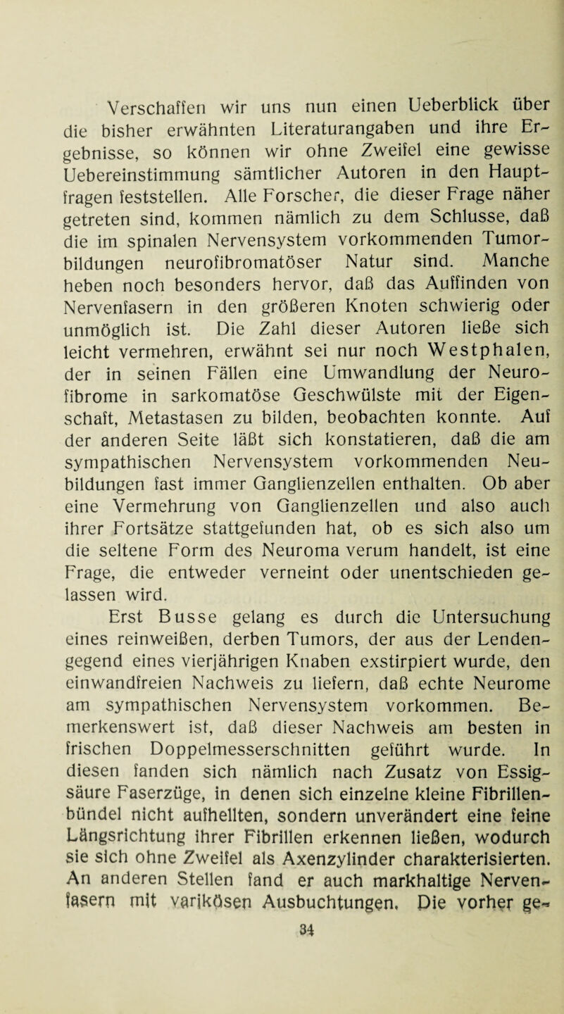 Verschaffen wir uns nun einen Ueberblick über die bisher erwähnten Literaturangaben und ihre Er¬ gebnisse, so können wir ohne Zweifel eine gewisse Uebereinstimmung sämtlicher Autoren in den Haupt¬ fragen feststellen. Alle Forscher, die dieser Frage näher getreten sind, kommen nämlich zu dem Schlüsse, daß die im spinalen Nervensystem vorkommenden Tumor¬ bildungen neurofibromatöser Natur sind. Manche heben noch besonders hervor, daß das Auffinden von Nervenfasern in den größeren Knoten schwierig oder unmöglich ist. Die Zahl dieser Autoren ließe sich leicht vermehren, erwähnt sei nur noch Westphalen, der in seinen Fällen eine Umwandlung der Neuro¬ fibrome in sarkomatöse Geschwülste mit der Eigen¬ schaft, Metastasen zu bilden, beobachten konnte. Auf der anderen Seite läßt sich konstatieren, daß die am sympathischen Nervensystem vorkommenden Neu¬ bildungen fast immer Ganglienzellen enthalten. Ob aber eine Vermehrung von Ganglienzellen und also auch ihrer Fortsätze stattgefunden hat, ob es sich also um die seltene Form des Neuroma verum handelt, ist eine Frage, die entweder verneint oder unentschieden ge¬ lassen wird. Erst Busse gelang es durch die Untersuchung eines reinweißen, derben Tumors, der aus der Lenden¬ gegend eines vierjährigen Knaben exstirpiert wurde, den einwandfreien Nachweis zu liefern, daß echte Neurome am sympathischen Nervensystem Vorkommen. Be¬ merkenswert ist, daß dieser Nachweis am besten in frischen Doppelmesserschnitten geführt wurde. In diesen fanden sich nämlich nach Zusatz von Essig¬ säure Faserzüge, in denen sich einzelne kleine Fibrillen¬ bündel nicht aufhellten, sondern unverändert eine feine Längsrichtung ihrer Fibrillen erkennen ließen, wodurch sie sich ohne Zweifel als Axenzylinder charakterisierten. An anderen Stellen fand er auch markhaltige Nerven¬ fasern mit varikösen Ausbuchtungen, Die vorher ge-*